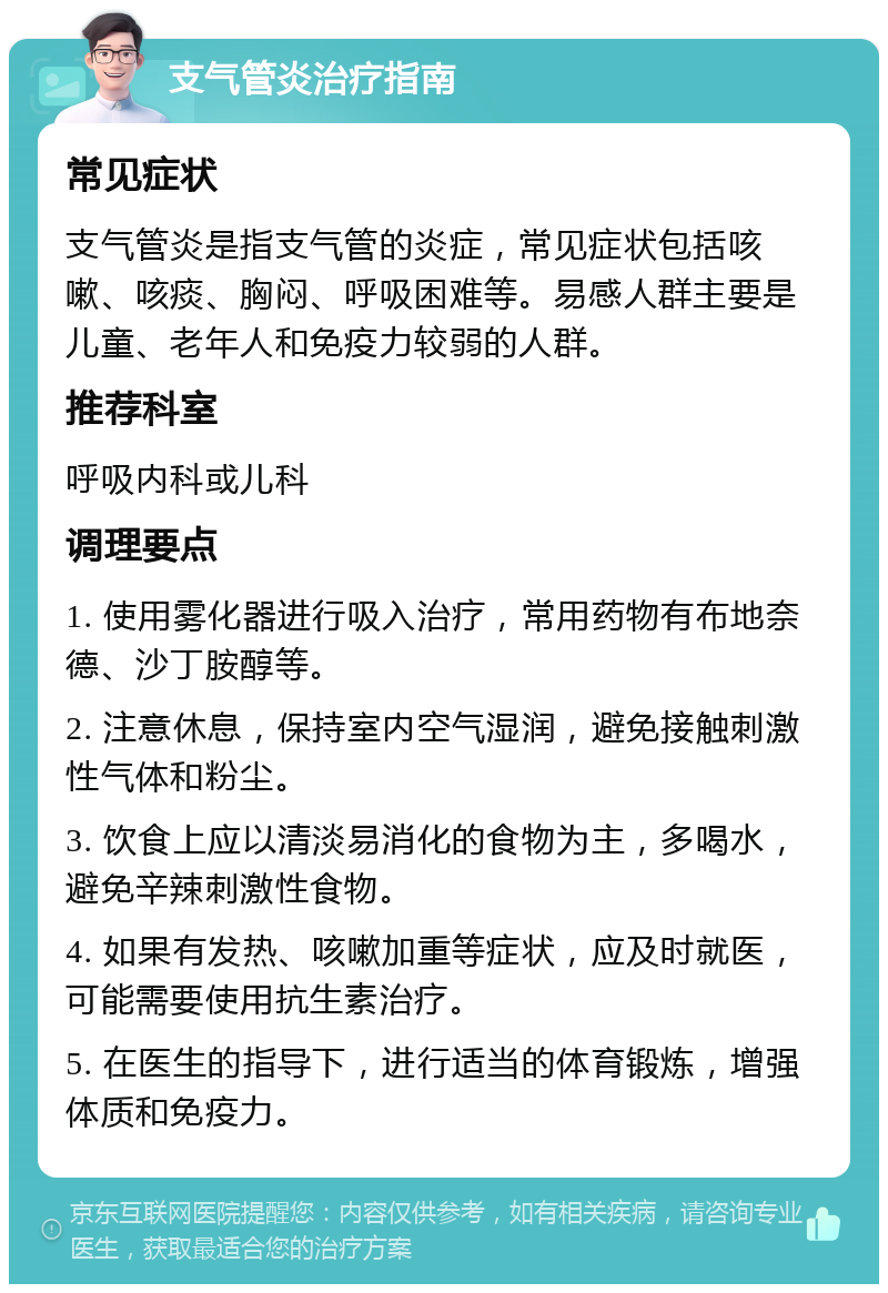 支气管炎治疗指南 常见症状 支气管炎是指支气管的炎症，常见症状包括咳嗽、咳痰、胸闷、呼吸困难等。易感人群主要是儿童、老年人和免疫力较弱的人群。 推荐科室 呼吸内科或儿科 调理要点 1. 使用雾化器进行吸入治疗，常用药物有布地奈德、沙丁胺醇等。 2. 注意休息，保持室内空气湿润，避免接触刺激性气体和粉尘。 3. 饮食上应以清淡易消化的食物为主，多喝水，避免辛辣刺激性食物。 4. 如果有发热、咳嗽加重等症状，应及时就医，可能需要使用抗生素治疗。 5. 在医生的指导下，进行适当的体育锻炼，增强体质和免疫力。