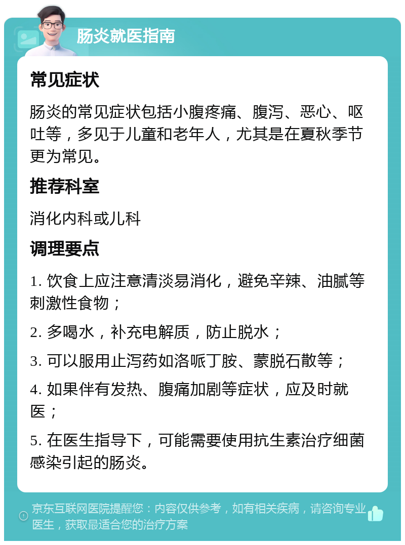 肠炎就医指南 常见症状 肠炎的常见症状包括小腹疼痛、腹泻、恶心、呕吐等，多见于儿童和老年人，尤其是在夏秋季节更为常见。 推荐科室 消化内科或儿科 调理要点 1. 饮食上应注意清淡易消化，避免辛辣、油腻等刺激性食物； 2. 多喝水，补充电解质，防止脱水； 3. 可以服用止泻药如洛哌丁胺、蒙脱石散等； 4. 如果伴有发热、腹痛加剧等症状，应及时就医； 5. 在医生指导下，可能需要使用抗生素治疗细菌感染引起的肠炎。