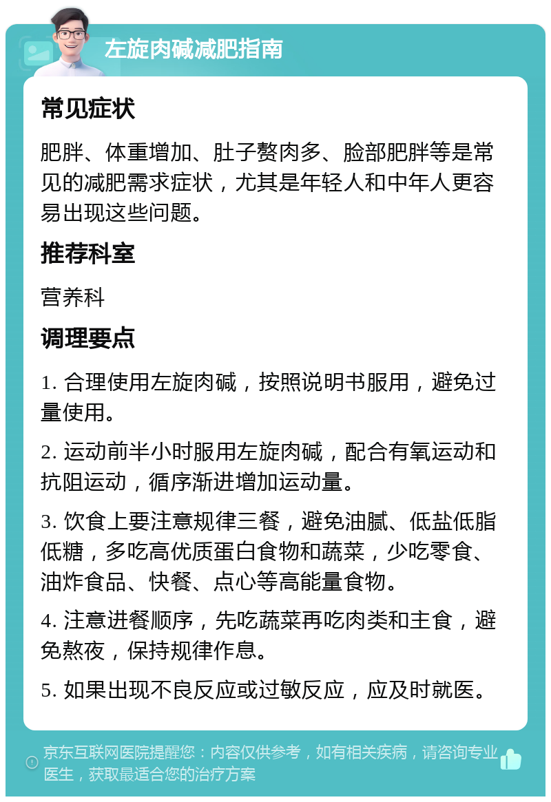 左旋肉碱减肥指南 常见症状 肥胖、体重增加、肚子赘肉多、脸部肥胖等是常见的减肥需求症状，尤其是年轻人和中年人更容易出现这些问题。 推荐科室 营养科 调理要点 1. 合理使用左旋肉碱，按照说明书服用，避免过量使用。 2. 运动前半小时服用左旋肉碱，配合有氧运动和抗阻运动，循序渐进增加运动量。 3. 饮食上要注意规律三餐，避免油腻、低盐低脂低糖，多吃高优质蛋白食物和蔬菜，少吃零食、油炸食品、快餐、点心等高能量食物。 4. 注意进餐顺序，先吃蔬菜再吃肉类和主食，避免熬夜，保持规律作息。 5. 如果出现不良反应或过敏反应，应及时就医。