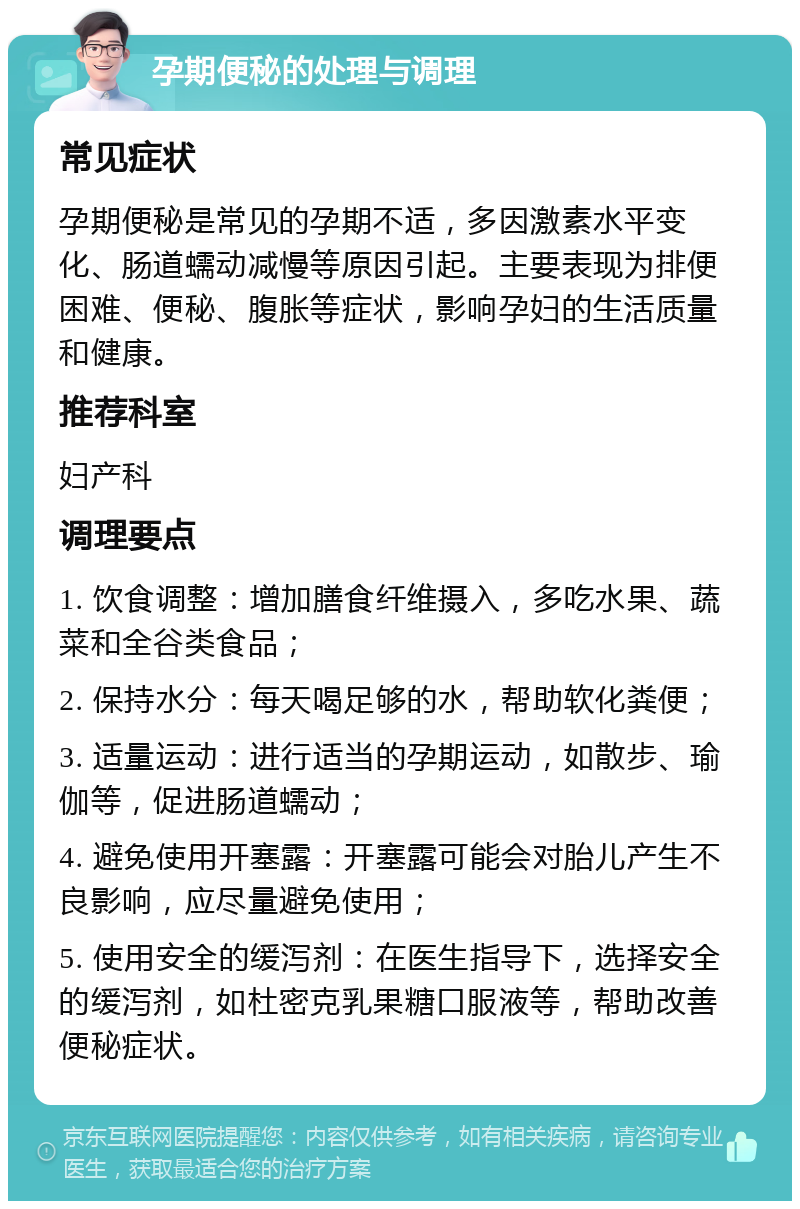 孕期便秘的处理与调理 常见症状 孕期便秘是常见的孕期不适，多因激素水平变化、肠道蠕动减慢等原因引起。主要表现为排便困难、便秘、腹胀等症状，影响孕妇的生活质量和健康。 推荐科室 妇产科 调理要点 1. 饮食调整：增加膳食纤维摄入，多吃水果、蔬菜和全谷类食品； 2. 保持水分：每天喝足够的水，帮助软化粪便； 3. 适量运动：进行适当的孕期运动，如散步、瑜伽等，促进肠道蠕动； 4. 避免使用开塞露：开塞露可能会对胎儿产生不良影响，应尽量避免使用； 5. 使用安全的缓泻剂：在医生指导下，选择安全的缓泻剂，如杜密克乳果糖口服液等，帮助改善便秘症状。