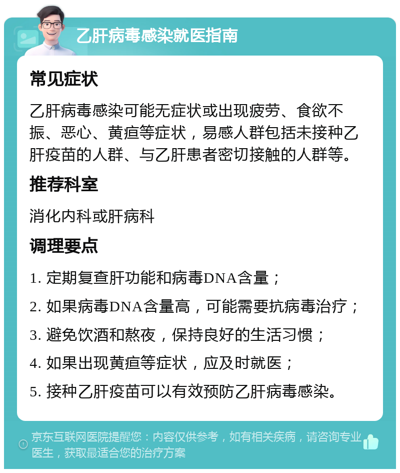 乙肝病毒感染就医指南 常见症状 乙肝病毒感染可能无症状或出现疲劳、食欲不振、恶心、黄疸等症状，易感人群包括未接种乙肝疫苗的人群、与乙肝患者密切接触的人群等。 推荐科室 消化内科或肝病科 调理要点 1. 定期复查肝功能和病毒DNA含量； 2. 如果病毒DNA含量高，可能需要抗病毒治疗； 3. 避免饮酒和熬夜，保持良好的生活习惯； 4. 如果出现黄疸等症状，应及时就医； 5. 接种乙肝疫苗可以有效预防乙肝病毒感染。