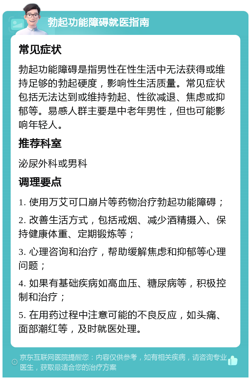 勃起功能障碍就医指南 常见症状 勃起功能障碍是指男性在性生活中无法获得或维持足够的勃起硬度，影响性生活质量。常见症状包括无法达到或维持勃起、性欲减退、焦虑或抑郁等。易感人群主要是中老年男性，但也可能影响年轻人。 推荐科室 泌尿外科或男科 调理要点 1. 使用万艾可口崩片等药物治疗勃起功能障碍； 2. 改善生活方式，包括戒烟、减少酒精摄入、保持健康体重、定期锻炼等； 3. 心理咨询和治疗，帮助缓解焦虑和抑郁等心理问题； 4. 如果有基础疾病如高血压、糖尿病等，积极控制和治疗； 5. 在用药过程中注意可能的不良反应，如头痛、面部潮红等，及时就医处理。