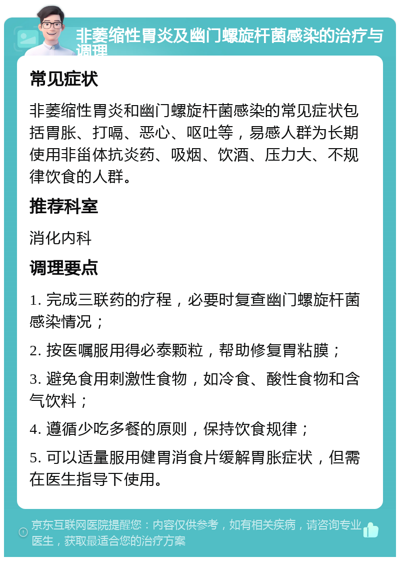 非萎缩性胃炎及幽门螺旋杆菌感染的治疗与调理 常见症状 非萎缩性胃炎和幽门螺旋杆菌感染的常见症状包括胃胀、打嗝、恶心、呕吐等，易感人群为长期使用非甾体抗炎药、吸烟、饮酒、压力大、不规律饮食的人群。 推荐科室 消化内科 调理要点 1. 完成三联药的疗程，必要时复查幽门螺旋杆菌感染情况； 2. 按医嘱服用得必泰颗粒，帮助修复胃粘膜； 3. 避免食用刺激性食物，如冷食、酸性食物和含气饮料； 4. 遵循少吃多餐的原则，保持饮食规律； 5. 可以适量服用健胃消食片缓解胃胀症状，但需在医生指导下使用。