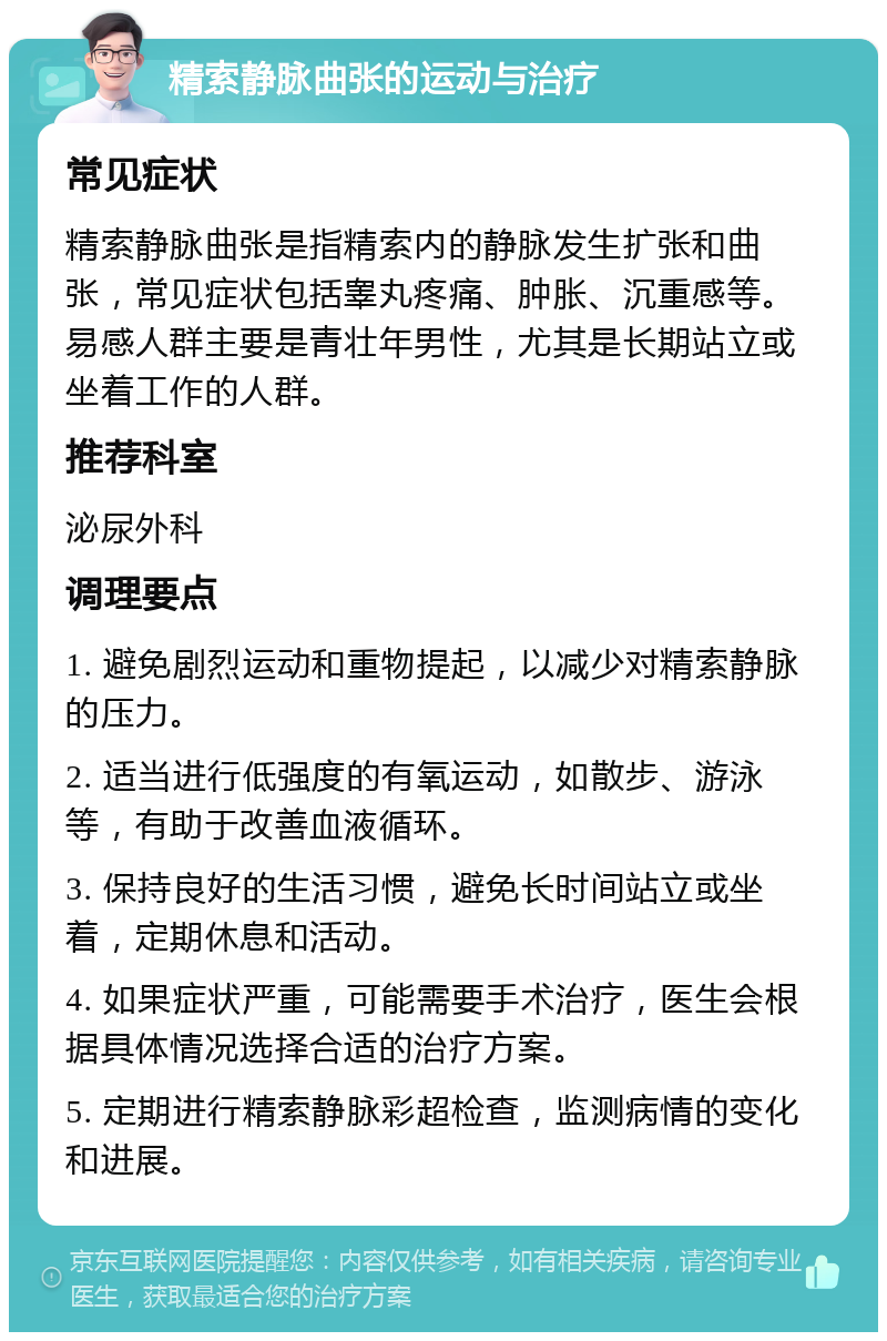 精索静脉曲张的运动与治疗 常见症状 精索静脉曲张是指精索内的静脉发生扩张和曲张，常见症状包括睾丸疼痛、肿胀、沉重感等。易感人群主要是青壮年男性，尤其是长期站立或坐着工作的人群。 推荐科室 泌尿外科 调理要点 1. 避免剧烈运动和重物提起，以减少对精索静脉的压力。 2. 适当进行低强度的有氧运动，如散步、游泳等，有助于改善血液循环。 3. 保持良好的生活习惯，避免长时间站立或坐着，定期休息和活动。 4. 如果症状严重，可能需要手术治疗，医生会根据具体情况选择合适的治疗方案。 5. 定期进行精索静脉彩超检查，监测病情的变化和进展。