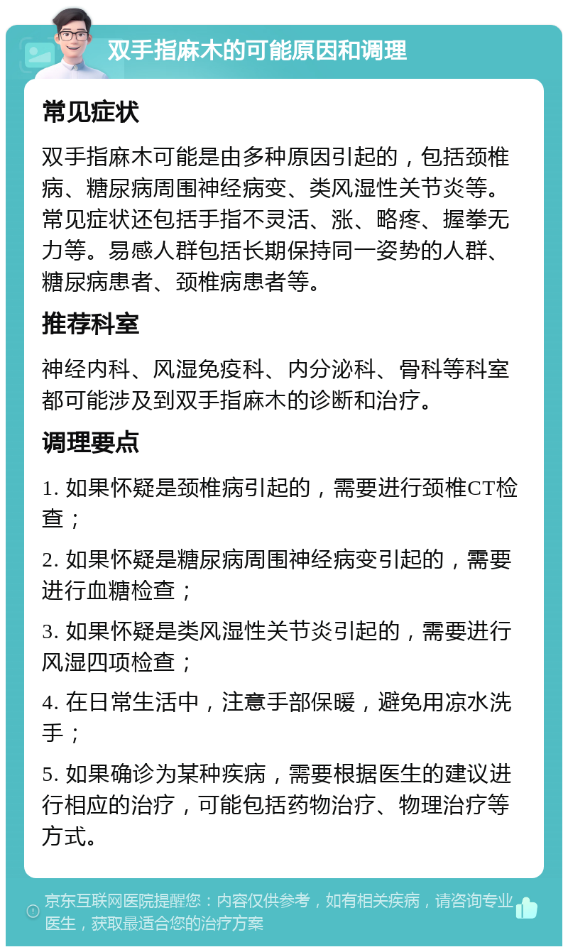 双手指麻木的可能原因和调理 常见症状 双手指麻木可能是由多种原因引起的，包括颈椎病、糖尿病周围神经病变、类风湿性关节炎等。常见症状还包括手指不灵活、涨、略疼、握拳无力等。易感人群包括长期保持同一姿势的人群、糖尿病患者、颈椎病患者等。 推荐科室 神经内科、风湿免疫科、内分泌科、骨科等科室都可能涉及到双手指麻木的诊断和治疗。 调理要点 1. 如果怀疑是颈椎病引起的，需要进行颈椎CT检查； 2. 如果怀疑是糖尿病周围神经病变引起的，需要进行血糖检查； 3. 如果怀疑是类风湿性关节炎引起的，需要进行风湿四项检查； 4. 在日常生活中，注意手部保暖，避免用凉水洗手； 5. 如果确诊为某种疾病，需要根据医生的建议进行相应的治疗，可能包括药物治疗、物理治疗等方式。