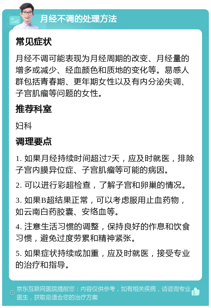 月经不调的处理方法 常见症状 月经不调可能表现为月经周期的改变、月经量的增多或减少、经血颜色和质地的变化等。易感人群包括青春期、更年期女性以及有内分泌失调、子宫肌瘤等问题的女性。 推荐科室 妇科 调理要点 1. 如果月经持续时间超过7天，应及时就医，排除子宫内膜异位症、子宫肌瘤等可能的病因。 2. 可以进行彩超检查，了解子宫和卵巢的情况。 3. 如果B超结果正常，可以考虑服用止血药物，如云南白药胶囊、安络血等。 4. 注意生活习惯的调整，保持良好的作息和饮食习惯，避免过度劳累和精神紧张。 5. 如果症状持续或加重，应及时就医，接受专业的治疗和指导。