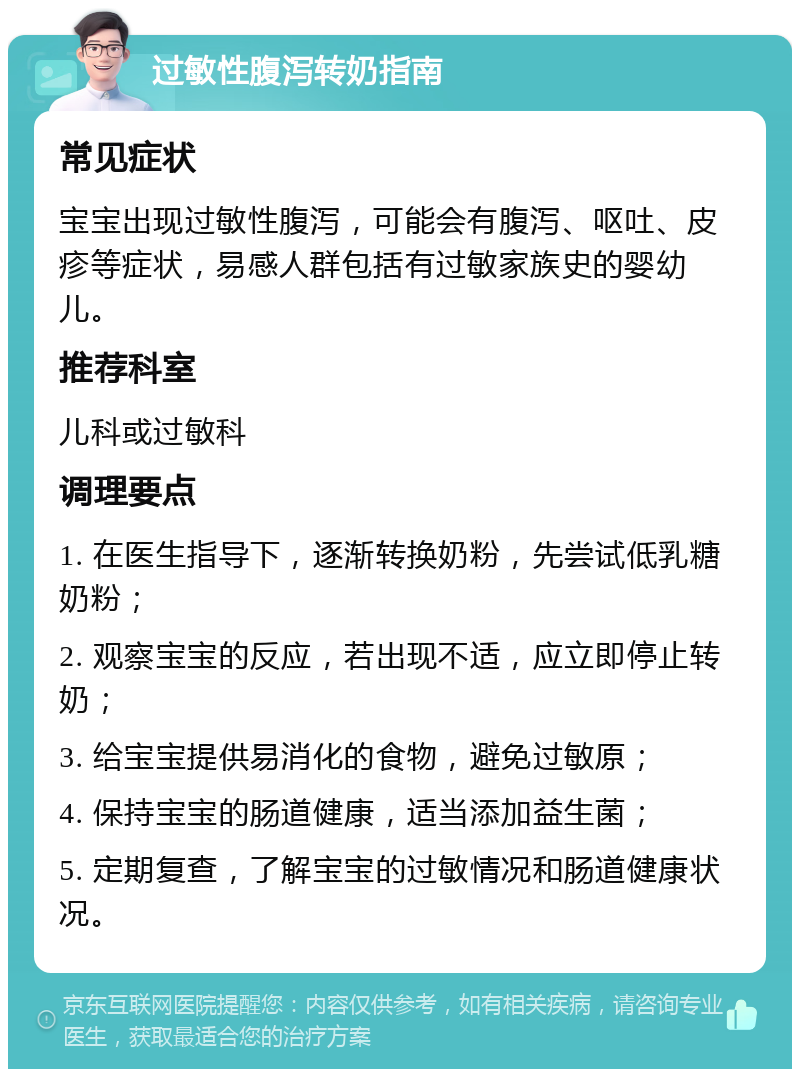 过敏性腹泻转奶指南 常见症状 宝宝出现过敏性腹泻，可能会有腹泻、呕吐、皮疹等症状，易感人群包括有过敏家族史的婴幼儿。 推荐科室 儿科或过敏科 调理要点 1. 在医生指导下，逐渐转换奶粉，先尝试低乳糖奶粉； 2. 观察宝宝的反应，若出现不适，应立即停止转奶； 3. 给宝宝提供易消化的食物，避免过敏原； 4. 保持宝宝的肠道健康，适当添加益生菌； 5. 定期复查，了解宝宝的过敏情况和肠道健康状况。