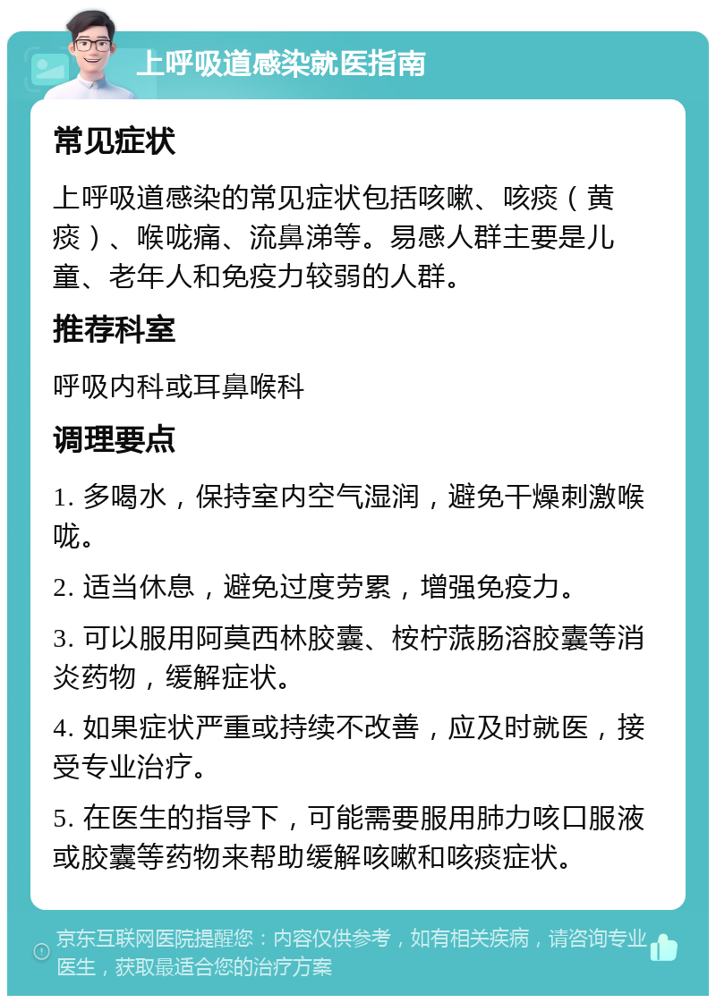 上呼吸道感染就医指南 常见症状 上呼吸道感染的常见症状包括咳嗽、咳痰（黄痰）、喉咙痛、流鼻涕等。易感人群主要是儿童、老年人和免疫力较弱的人群。 推荐科室 呼吸内科或耳鼻喉科 调理要点 1. 多喝水，保持室内空气湿润，避免干燥刺激喉咙。 2. 适当休息，避免过度劳累，增强免疫力。 3. 可以服用阿莫西林胶囊、桉柠蒎肠溶胶囊等消炎药物，缓解症状。 4. 如果症状严重或持续不改善，应及时就医，接受专业治疗。 5. 在医生的指导下，可能需要服用肺力咳口服液或胶囊等药物来帮助缓解咳嗽和咳痰症状。