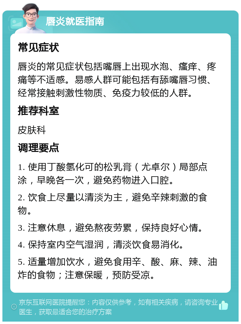 唇炎就医指南 常见症状 唇炎的常见症状包括嘴唇上出现水泡、瘙痒、疼痛等不适感。易感人群可能包括有舔嘴唇习惯、经常接触刺激性物质、免疫力较低的人群。 推荐科室 皮肤科 调理要点 1. 使用丁酸氢化可的松乳膏（尤卓尔）局部点涂，早晚各一次，避免药物进入口腔。 2. 饮食上尽量以清淡为主，避免辛辣刺激的食物。 3. 注意休息，避免熬夜劳累，保持良好心情。 4. 保持室内空气湿润，清淡饮食易消化。 5. 适量增加饮水，避免食用辛、酸、麻、辣、油炸的食物；注意保暖，预防受凉。