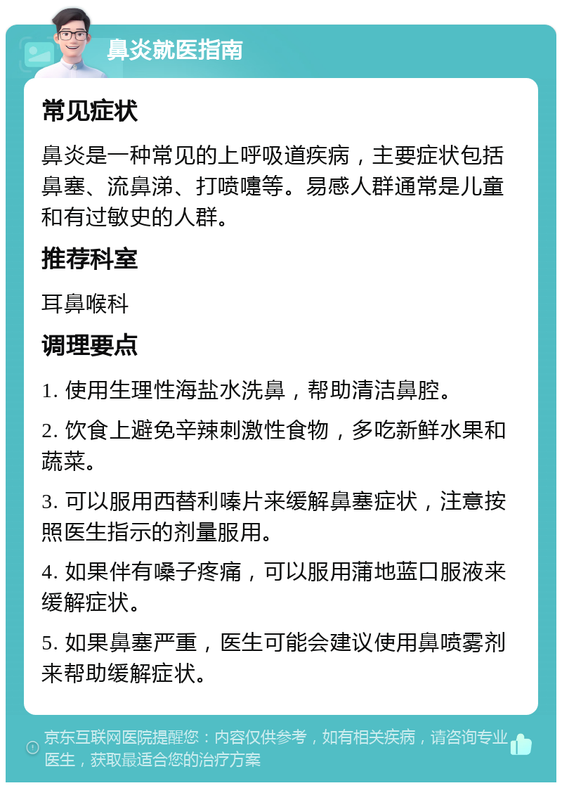 鼻炎就医指南 常见症状 鼻炎是一种常见的上呼吸道疾病，主要症状包括鼻塞、流鼻涕、打喷嚏等。易感人群通常是儿童和有过敏史的人群。 推荐科室 耳鼻喉科 调理要点 1. 使用生理性海盐水洗鼻，帮助清洁鼻腔。 2. 饮食上避免辛辣刺激性食物，多吃新鲜水果和蔬菜。 3. 可以服用西替利嗪片来缓解鼻塞症状，注意按照医生指示的剂量服用。 4. 如果伴有嗓子疼痛，可以服用蒲地蓝口服液来缓解症状。 5. 如果鼻塞严重，医生可能会建议使用鼻喷雾剂来帮助缓解症状。