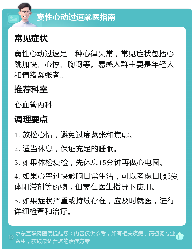 窦性心动过速就医指南 常见症状 窦性心动过速是一种心律失常，常见症状包括心跳加快、心悸、胸闷等。易感人群主要是年轻人和情绪紧张者。 推荐科室 心血管内科 调理要点 1. 放松心情，避免过度紧张和焦虑。 2. 适当休息，保证充足的睡眠。 3. 如果体检复检，先休息15分钟再做心电图。 4. 如果心率过快影响日常生活，可以考虑口服β受体阻滞剂等药物，但需在医生指导下使用。 5. 如果症状严重或持续存在，应及时就医，进行详细检查和治疗。