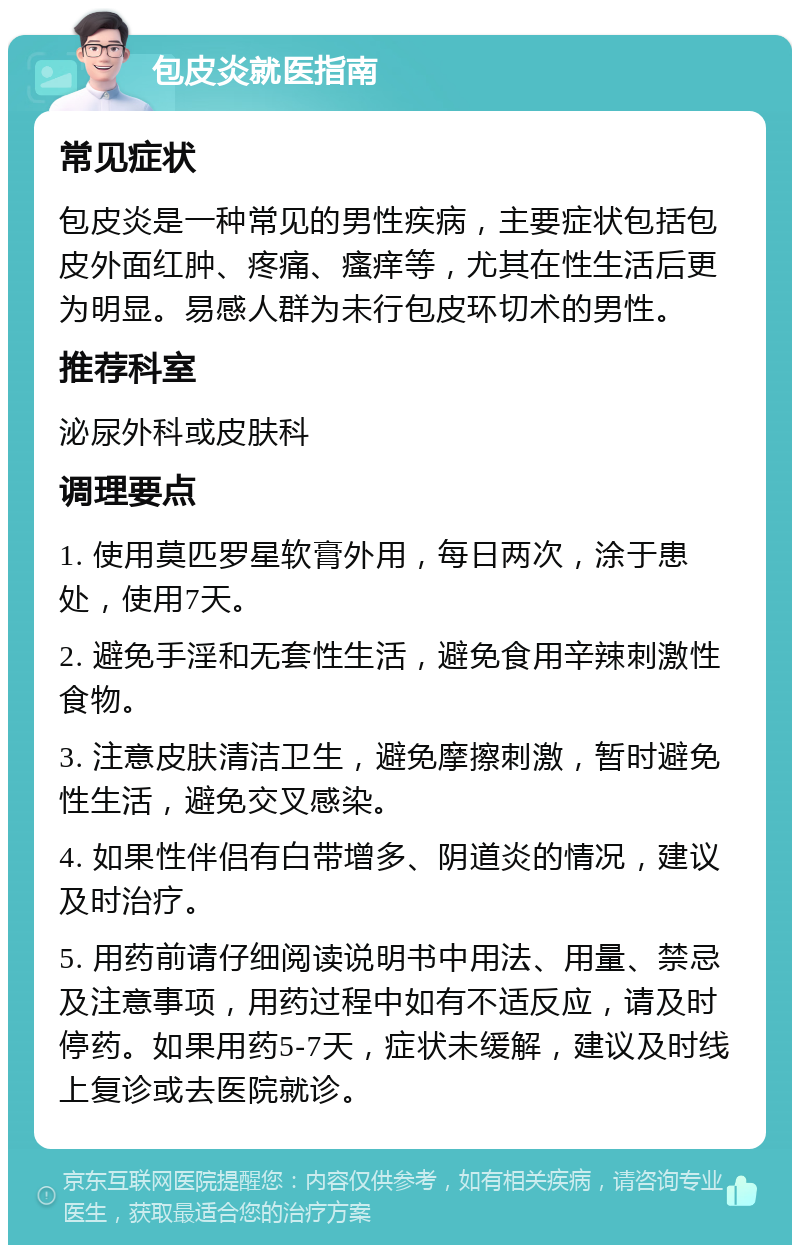 包皮炎就医指南 常见症状 包皮炎是一种常见的男性疾病，主要症状包括包皮外面红肿、疼痛、瘙痒等，尤其在性生活后更为明显。易感人群为未行包皮环切术的男性。 推荐科室 泌尿外科或皮肤科 调理要点 1. 使用莫匹罗星软膏外用，每日两次，涂于患处，使用7天。 2. 避免手淫和无套性生活，避免食用辛辣刺激性食物。 3. 注意皮肤清洁卫生，避免摩擦刺激，暂时避免性生活，避免交叉感染。 4. 如果性伴侣有白带增多、阴道炎的情况，建议及时治疗。 5. 用药前请仔细阅读说明书中用法、用量、禁忌及注意事项，用药过程中如有不适反应，请及时停药。如果用药5-7天，症状未缓解，建议及时线上复诊或去医院就诊。