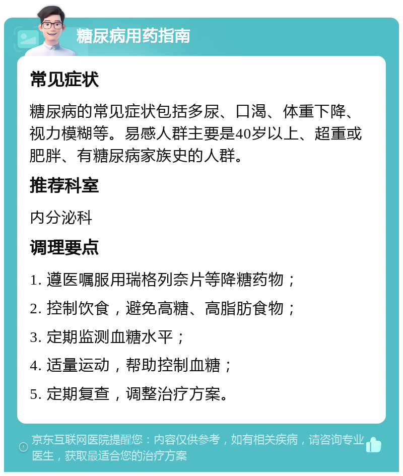 糖尿病用药指南 常见症状 糖尿病的常见症状包括多尿、口渴、体重下降、视力模糊等。易感人群主要是40岁以上、超重或肥胖、有糖尿病家族史的人群。 推荐科室 内分泌科 调理要点 1. 遵医嘱服用瑞格列奈片等降糖药物； 2. 控制饮食，避免高糖、高脂肪食物； 3. 定期监测血糖水平； 4. 适量运动，帮助控制血糖； 5. 定期复查，调整治疗方案。