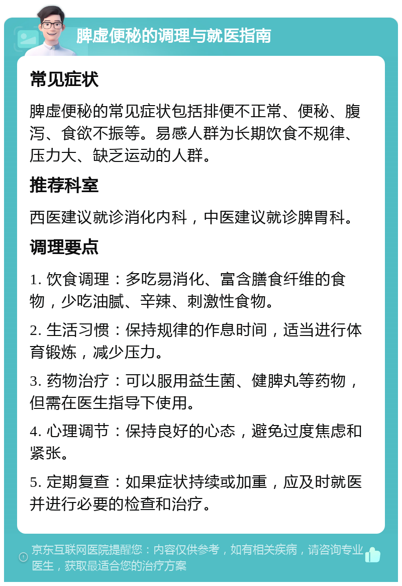 脾虚便秘的调理与就医指南 常见症状 脾虚便秘的常见症状包括排便不正常、便秘、腹泻、食欲不振等。易感人群为长期饮食不规律、压力大、缺乏运动的人群。 推荐科室 西医建议就诊消化内科，中医建议就诊脾胃科。 调理要点 1. 饮食调理：多吃易消化、富含膳食纤维的食物，少吃油腻、辛辣、刺激性食物。 2. 生活习惯：保持规律的作息时间，适当进行体育锻炼，减少压力。 3. 药物治疗：可以服用益生菌、健脾丸等药物，但需在医生指导下使用。 4. 心理调节：保持良好的心态，避免过度焦虑和紧张。 5. 定期复查：如果症状持续或加重，应及时就医并进行必要的检查和治疗。