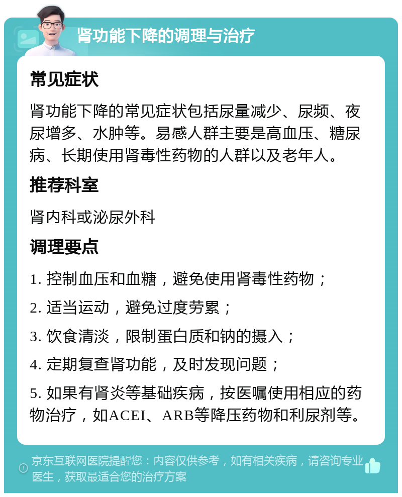 肾功能下降的调理与治疗 常见症状 肾功能下降的常见症状包括尿量减少、尿频、夜尿增多、水肿等。易感人群主要是高血压、糖尿病、长期使用肾毒性药物的人群以及老年人。 推荐科室 肾内科或泌尿外科 调理要点 1. 控制血压和血糖，避免使用肾毒性药物； 2. 适当运动，避免过度劳累； 3. 饮食清淡，限制蛋白质和钠的摄入； 4. 定期复查肾功能，及时发现问题； 5. 如果有肾炎等基础疾病，按医嘱使用相应的药物治疗，如ACEI、ARB等降压药物和利尿剂等。