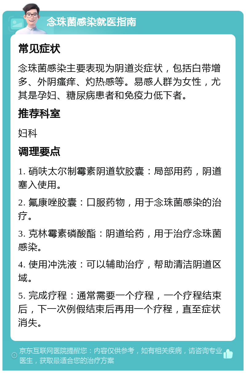 念珠菌感染就医指南 常见症状 念珠菌感染主要表现为阴道炎症状，包括白带增多、外阴瘙痒、灼热感等。易感人群为女性，尤其是孕妇、糖尿病患者和免疫力低下者。 推荐科室 妇科 调理要点 1. 硝呋太尔制霉素阴道软胶囊：局部用药，阴道塞入使用。 2. 氟康唑胶囊：口服药物，用于念珠菌感染的治疗。 3. 克林霉素磷酸酯：阴道给药，用于治疗念珠菌感染。 4. 使用冲洗液：可以辅助治疗，帮助清洁阴道区域。 5. 完成疗程：通常需要一个疗程，一个疗程结束后，下一次例假结束后再用一个疗程，直至症状消失。