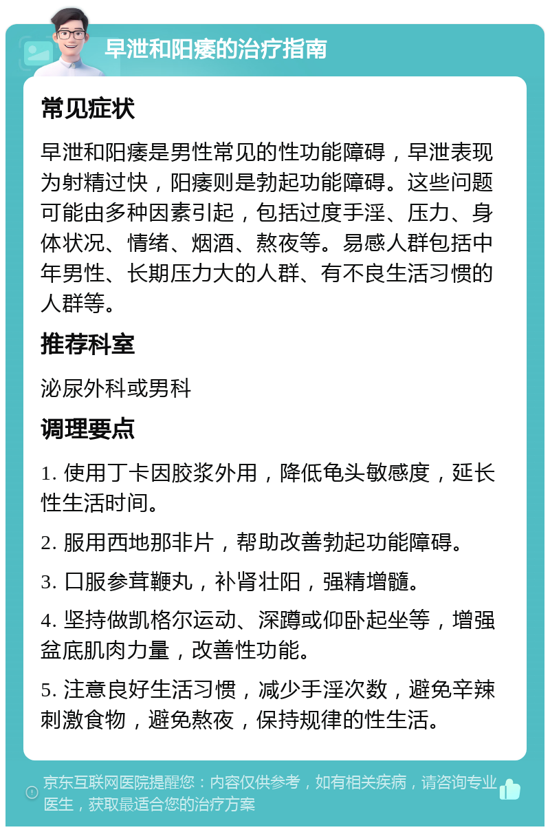 早泄和阳痿的治疗指南 常见症状 早泄和阳痿是男性常见的性功能障碍，早泄表现为射精过快，阳痿则是勃起功能障碍。这些问题可能由多种因素引起，包括过度手淫、压力、身体状况、情绪、烟酒、熬夜等。易感人群包括中年男性、长期压力大的人群、有不良生活习惯的人群等。 推荐科室 泌尿外科或男科 调理要点 1. 使用丁卡因胶浆外用，降低龟头敏感度，延长性生活时间。 2. 服用西地那非片，帮助改善勃起功能障碍。 3. 口服参茸鞭丸，补肾壮阳，强精增髓。 4. 坚持做凯格尔运动、深蹲或仰卧起坐等，增强盆底肌肉力量，改善性功能。 5. 注意良好生活习惯，减少手淫次数，避免辛辣刺激食物，避免熬夜，保持规律的性生活。