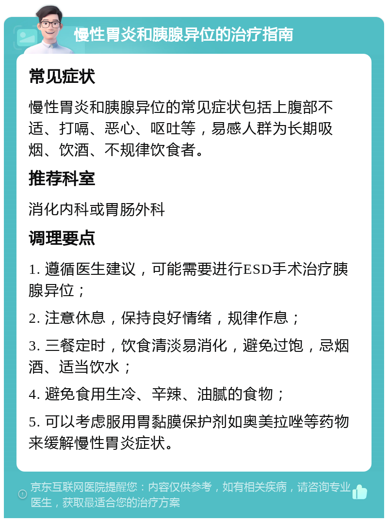 慢性胃炎和胰腺异位的治疗指南 常见症状 慢性胃炎和胰腺异位的常见症状包括上腹部不适、打嗝、恶心、呕吐等，易感人群为长期吸烟、饮酒、不规律饮食者。 推荐科室 消化内科或胃肠外科 调理要点 1. 遵循医生建议，可能需要进行ESD手术治疗胰腺异位； 2. 注意休息，保持良好情绪，规律作息； 3. 三餐定时，饮食清淡易消化，避免过饱，忌烟酒、适当饮水； 4. 避免食用生冷、辛辣、油腻的食物； 5. 可以考虑服用胃黏膜保护剂如奥美拉唑等药物来缓解慢性胃炎症状。