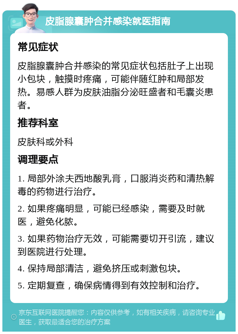 皮脂腺囊肿合并感染就医指南 常见症状 皮脂腺囊肿合并感染的常见症状包括肚子上出现小包块，触摸时疼痛，可能伴随红肿和局部发热。易感人群为皮肤油脂分泌旺盛者和毛囊炎患者。 推荐科室 皮肤科或外科 调理要点 1. 局部外涂夫西地酸乳膏，口服消炎药和清热解毒的药物进行治疗。 2. 如果疼痛明显，可能已经感染，需要及时就医，避免化脓。 3. 如果药物治疗无效，可能需要切开引流，建议到医院进行处理。 4. 保持局部清洁，避免挤压或刺激包块。 5. 定期复查，确保病情得到有效控制和治疗。