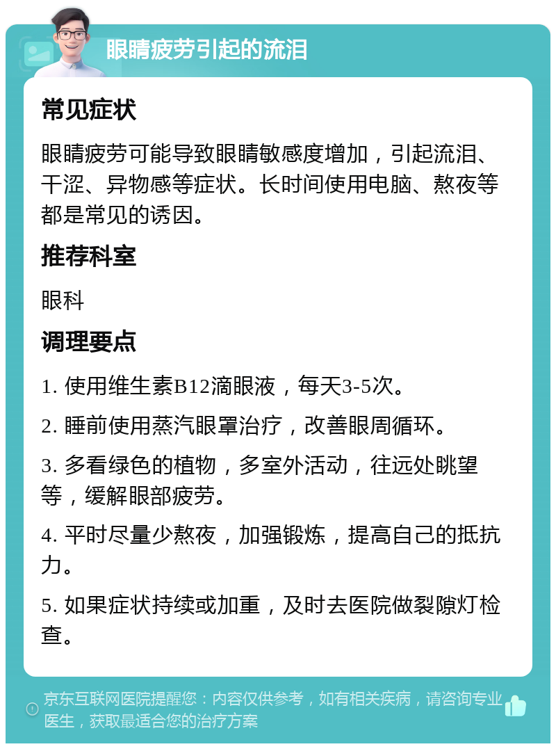 眼睛疲劳引起的流泪 常见症状 眼睛疲劳可能导致眼睛敏感度增加，引起流泪、干涩、异物感等症状。长时间使用电脑、熬夜等都是常见的诱因。 推荐科室 眼科 调理要点 1. 使用维生素B12滴眼液，每天3-5次。 2. 睡前使用蒸汽眼罩治疗，改善眼周循环。 3. 多看绿色的植物，多室外活动，往远处眺望等，缓解眼部疲劳。 4. 平时尽量少熬夜，加强锻炼，提高自己的抵抗力。 5. 如果症状持续或加重，及时去医院做裂隙灯检查。