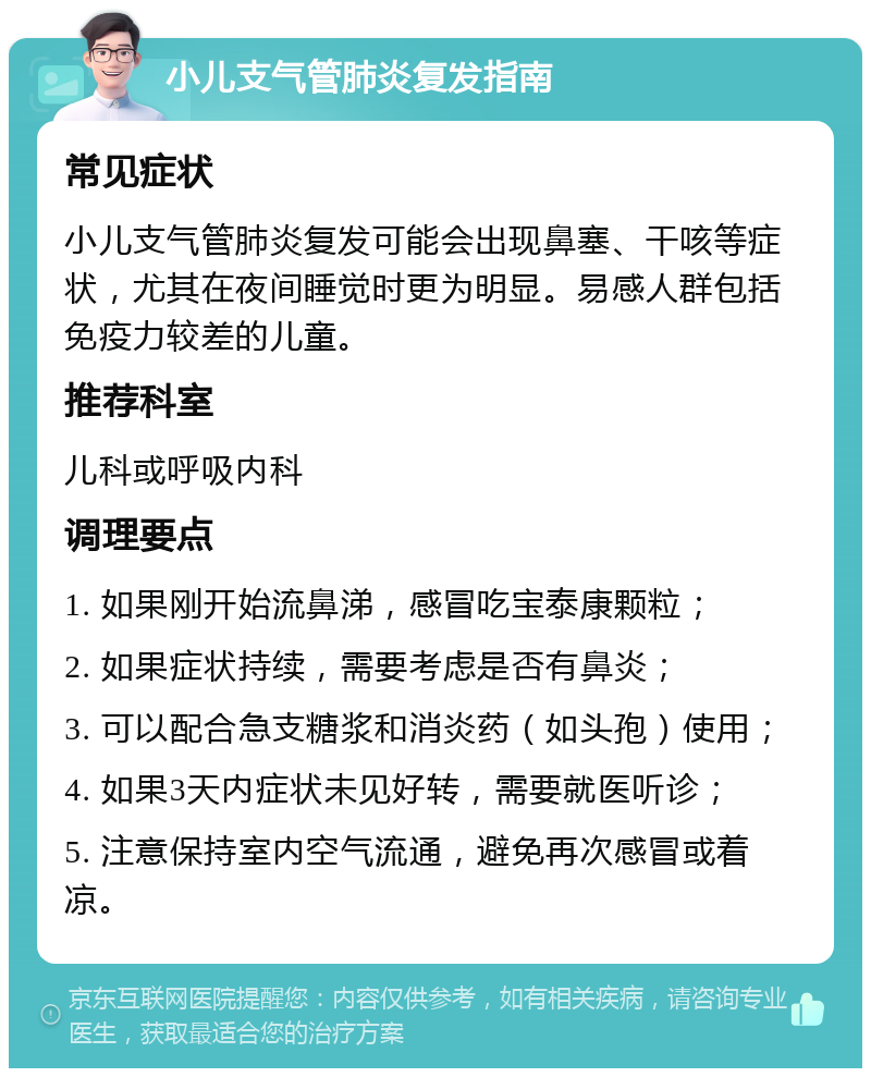 小儿支气管肺炎复发指南 常见症状 小儿支气管肺炎复发可能会出现鼻塞、干咳等症状，尤其在夜间睡觉时更为明显。易感人群包括免疫力较差的儿童。 推荐科室 儿科或呼吸内科 调理要点 1. 如果刚开始流鼻涕，感冒吃宝泰康颗粒； 2. 如果症状持续，需要考虑是否有鼻炎； 3. 可以配合急支糖浆和消炎药（如头孢）使用； 4. 如果3天内症状未见好转，需要就医听诊； 5. 注意保持室内空气流通，避免再次感冒或着凉。