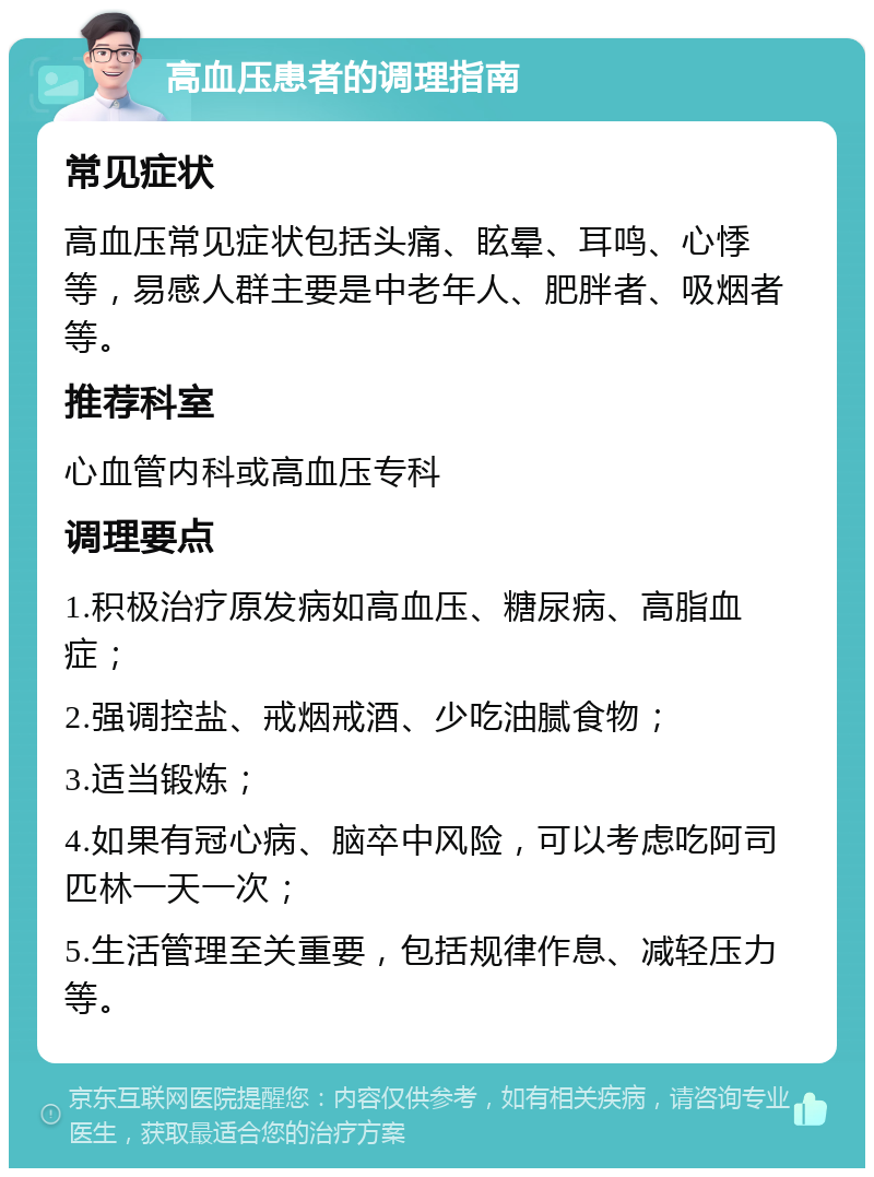 高血压患者的调理指南 常见症状 高血压常见症状包括头痛、眩晕、耳鸣、心悸等，易感人群主要是中老年人、肥胖者、吸烟者等。 推荐科室 心血管内科或高血压专科 调理要点 1.积极治疗原发病如高血压、糖尿病、高脂血症； 2.强调控盐、戒烟戒酒、少吃油腻食物； 3.适当锻炼； 4.如果有冠心病、脑卒中风险，可以考虑吃阿司匹林一天一次； 5.生活管理至关重要，包括规律作息、减轻压力等。