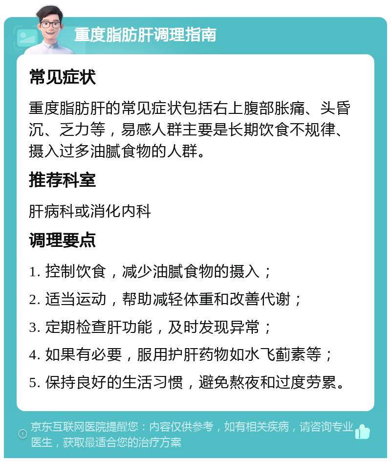 重度脂肪肝调理指南 常见症状 重度脂肪肝的常见症状包括右上腹部胀痛、头昏沉、乏力等，易感人群主要是长期饮食不规律、摄入过多油腻食物的人群。 推荐科室 肝病科或消化内科 调理要点 1. 控制饮食，减少油腻食物的摄入； 2. 适当运动，帮助减轻体重和改善代谢； 3. 定期检查肝功能，及时发现异常； 4. 如果有必要，服用护肝药物如水飞蓟素等； 5. 保持良好的生活习惯，避免熬夜和过度劳累。