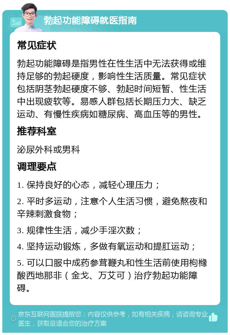 勃起功能障碍就医指南 常见症状 勃起功能障碍是指男性在性生活中无法获得或维持足够的勃起硬度，影响性生活质量。常见症状包括阴茎勃起硬度不够、勃起时间短暂、性生活中出现疲软等。易感人群包括长期压力大、缺乏运动、有慢性疾病如糖尿病、高血压等的男性。 推荐科室 泌尿外科或男科 调理要点 1. 保持良好的心态，减轻心理压力； 2. 平时多运动，注意个人生活习惯，避免熬夜和辛辣刺激食物； 3. 规律性生活，减少手淫次数； 4. 坚持运动锻炼，多做有氧运动和提肛运动； 5. 可以口服中成药参茸鞭丸和性生活前使用枸橼酸西地那非（金戈、万艾可）治疗勃起功能障碍。