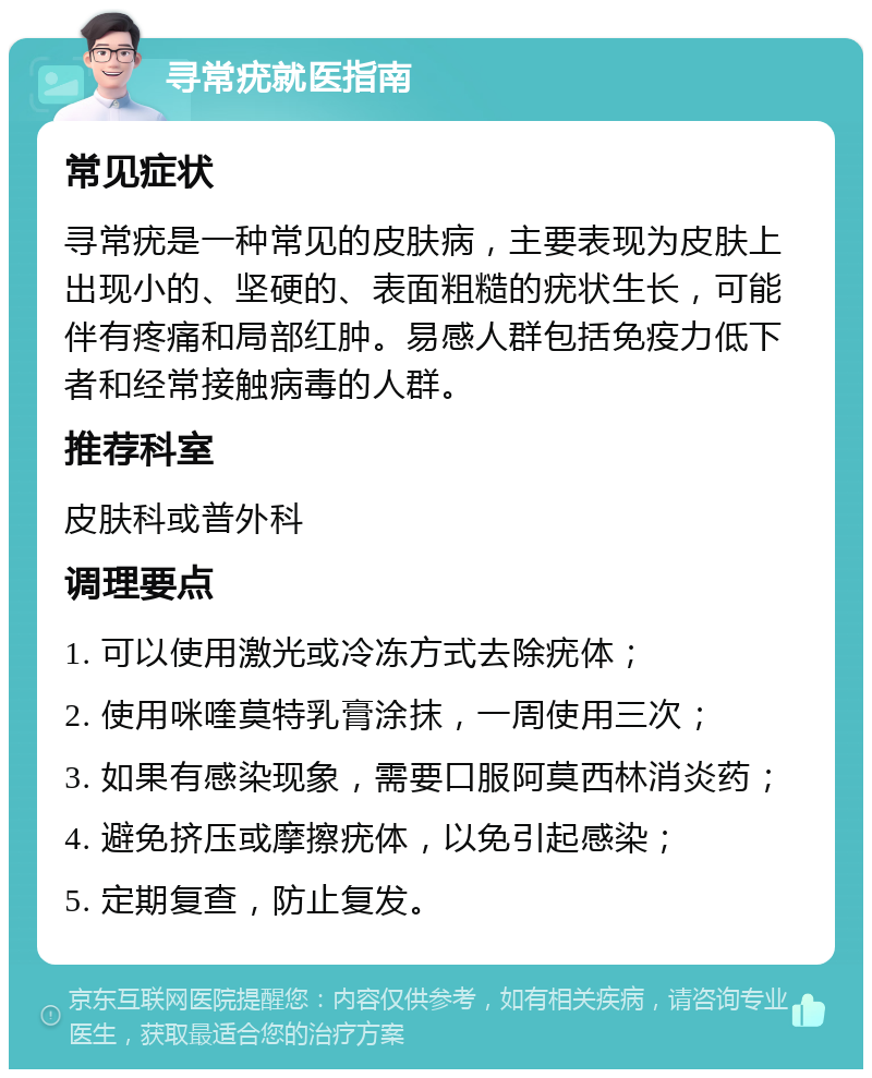 寻常疣就医指南 常见症状 寻常疣是一种常见的皮肤病，主要表现为皮肤上出现小的、坚硬的、表面粗糙的疣状生长，可能伴有疼痛和局部红肿。易感人群包括免疫力低下者和经常接触病毒的人群。 推荐科室 皮肤科或普外科 调理要点 1. 可以使用激光或冷冻方式去除疣体； 2. 使用咪喹莫特乳膏涂抹，一周使用三次； 3. 如果有感染现象，需要口服阿莫西林消炎药； 4. 避免挤压或摩擦疣体，以免引起感染； 5. 定期复查，防止复发。