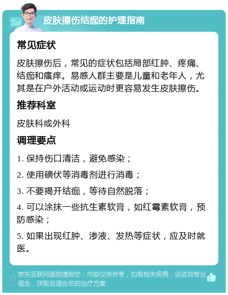 皮肤擦伤结痂的护理指南 常见症状 皮肤擦伤后，常见的症状包括局部红肿、疼痛、结痂和瘙痒。易感人群主要是儿童和老年人，尤其是在户外活动或运动时更容易发生皮肤擦伤。 推荐科室 皮肤科或外科 调理要点 1. 保持伤口清洁，避免感染； 2. 使用碘伏等消毒剂进行消毒； 3. 不要揭开结痂，等待自然脱落； 4. 可以涂抹一些抗生素软膏，如红霉素软膏，预防感染； 5. 如果出现红肿、渗液、发热等症状，应及时就医。