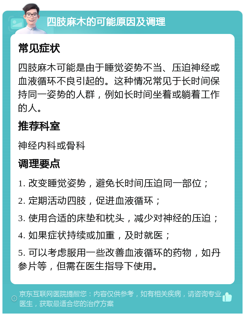 四肢麻木的可能原因及调理 常见症状 四肢麻木可能是由于睡觉姿势不当、压迫神经或血液循环不良引起的。这种情况常见于长时间保持同一姿势的人群，例如长时间坐着或躺着工作的人。 推荐科室 神经内科或骨科 调理要点 1. 改变睡觉姿势，避免长时间压迫同一部位； 2. 定期活动四肢，促进血液循环； 3. 使用合适的床垫和枕头，减少对神经的压迫； 4. 如果症状持续或加重，及时就医； 5. 可以考虑服用一些改善血液循环的药物，如丹参片等，但需在医生指导下使用。