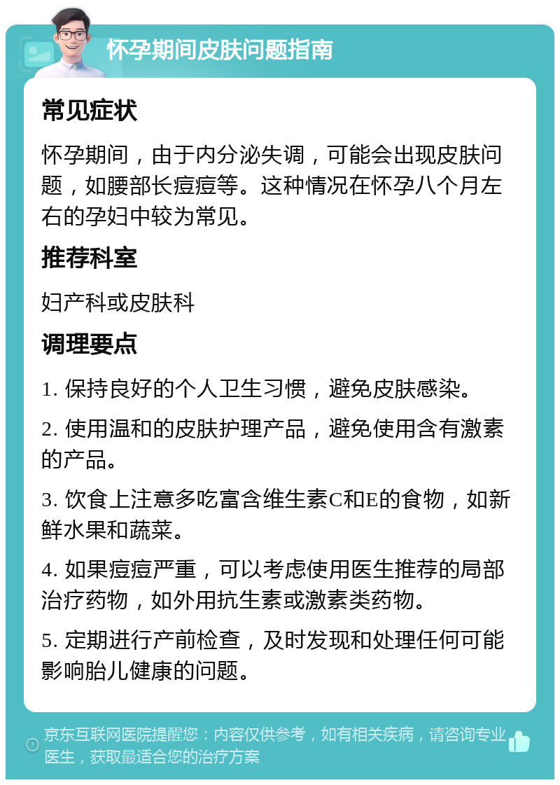 怀孕期间皮肤问题指南 常见症状 怀孕期间，由于内分泌失调，可能会出现皮肤问题，如腰部长痘痘等。这种情况在怀孕八个月左右的孕妇中较为常见。 推荐科室 妇产科或皮肤科 调理要点 1. 保持良好的个人卫生习惯，避免皮肤感染。 2. 使用温和的皮肤护理产品，避免使用含有激素的产品。 3. 饮食上注意多吃富含维生素C和E的食物，如新鲜水果和蔬菜。 4. 如果痘痘严重，可以考虑使用医生推荐的局部治疗药物，如外用抗生素或激素类药物。 5. 定期进行产前检查，及时发现和处理任何可能影响胎儿健康的问题。