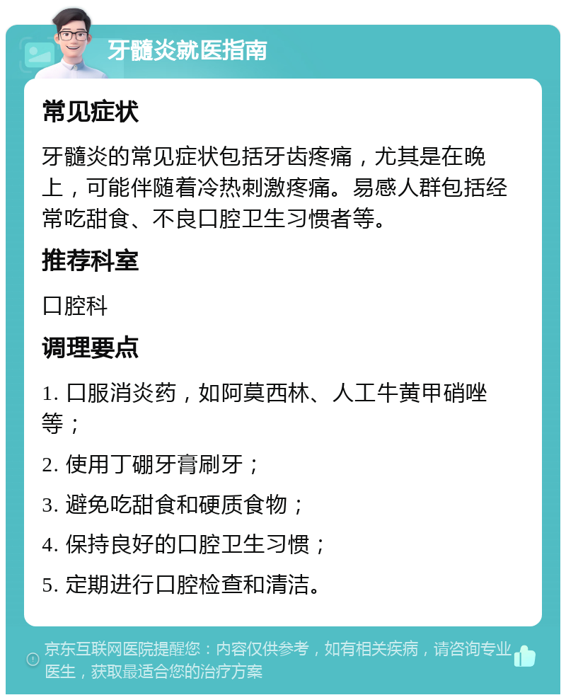 牙髓炎就医指南 常见症状 牙髓炎的常见症状包括牙齿疼痛，尤其是在晚上，可能伴随着冷热刺激疼痛。易感人群包括经常吃甜食、不良口腔卫生习惯者等。 推荐科室 口腔科 调理要点 1. 口服消炎药，如阿莫西林、人工牛黄甲硝唑等； 2. 使用丁硼牙膏刷牙； 3. 避免吃甜食和硬质食物； 4. 保持良好的口腔卫生习惯； 5. 定期进行口腔检查和清洁。