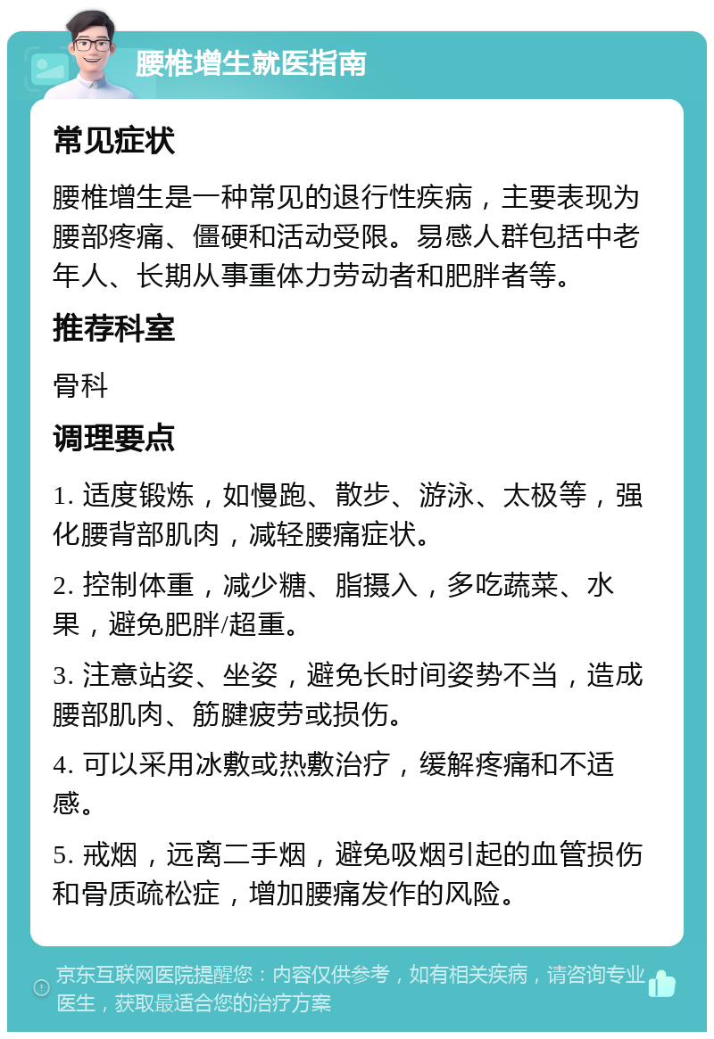 腰椎增生就医指南 常见症状 腰椎增生是一种常见的退行性疾病，主要表现为腰部疼痛、僵硬和活动受限。易感人群包括中老年人、长期从事重体力劳动者和肥胖者等。 推荐科室 骨科 调理要点 1. 适度锻炼，如慢跑、散步、游泳、太极等，强化腰背部肌肉，减轻腰痛症状。 2. 控制体重，减少糖、脂摄入，多吃蔬菜、水果，避免肥胖/超重。 3. 注意站姿、坐姿，避免长时间姿势不当，造成腰部肌肉、筋腱疲劳或损伤。 4. 可以采用冰敷或热敷治疗，缓解疼痛和不适感。 5. 戒烟，远离二手烟，避免吸烟引起的血管损伤和骨质疏松症，增加腰痛发作的风险。