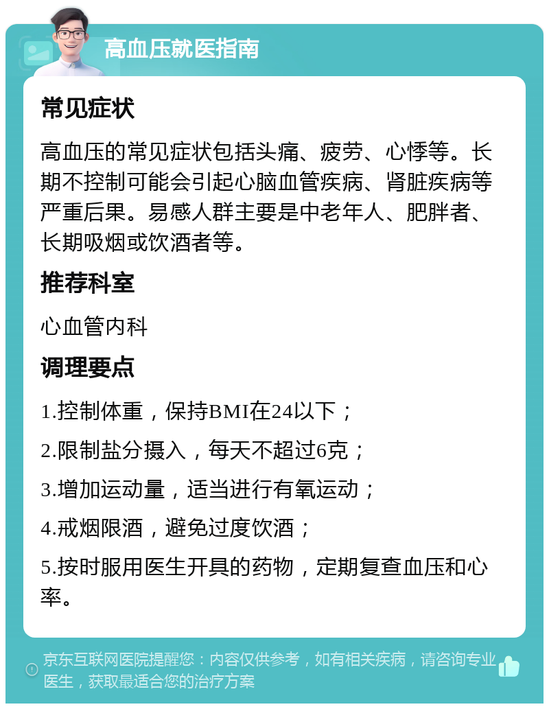 高血压就医指南 常见症状 高血压的常见症状包括头痛、疲劳、心悸等。长期不控制可能会引起心脑血管疾病、肾脏疾病等严重后果。易感人群主要是中老年人、肥胖者、长期吸烟或饮酒者等。 推荐科室 心血管内科 调理要点 1.控制体重，保持BMI在24以下； 2.限制盐分摄入，每天不超过6克； 3.增加运动量，适当进行有氧运动； 4.戒烟限酒，避免过度饮酒； 5.按时服用医生开具的药物，定期复查血压和心率。