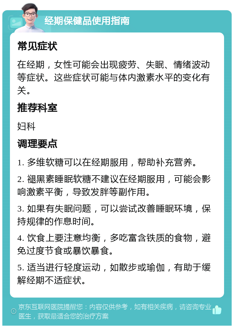 经期保健品使用指南 常见症状 在经期，女性可能会出现疲劳、失眠、情绪波动等症状。这些症状可能与体内激素水平的变化有关。 推荐科室 妇科 调理要点 1. 多维软糖可以在经期服用，帮助补充营养。 2. 褪黑素睡眠软糖不建议在经期服用，可能会影响激素平衡，导致发胖等副作用。 3. 如果有失眠问题，可以尝试改善睡眠环境，保持规律的作息时间。 4. 饮食上要注意均衡，多吃富含铁质的食物，避免过度节食或暴饮暴食。 5. 适当进行轻度运动，如散步或瑜伽，有助于缓解经期不适症状。