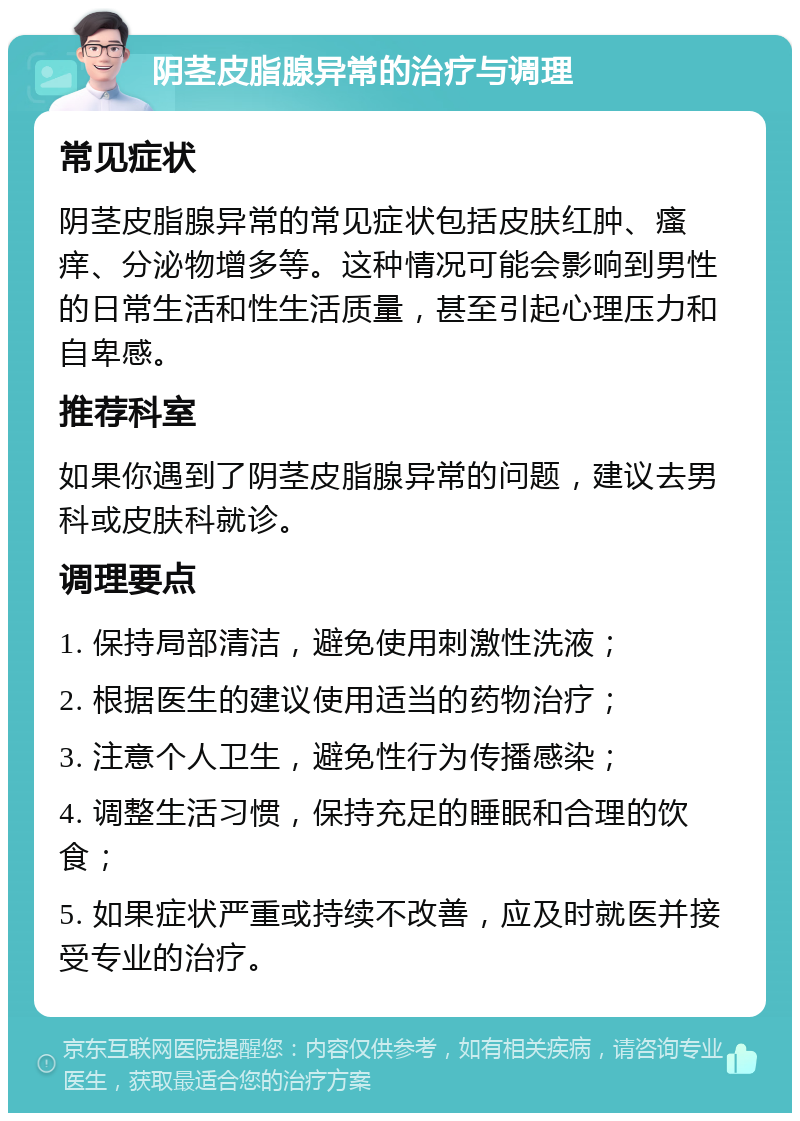 阴茎皮脂腺异常的治疗与调理 常见症状 阴茎皮脂腺异常的常见症状包括皮肤红肿、瘙痒、分泌物增多等。这种情况可能会影响到男性的日常生活和性生活质量，甚至引起心理压力和自卑感。 推荐科室 如果你遇到了阴茎皮脂腺异常的问题，建议去男科或皮肤科就诊。 调理要点 1. 保持局部清洁，避免使用刺激性洗液； 2. 根据医生的建议使用适当的药物治疗； 3. 注意个人卫生，避免性行为传播感染； 4. 调整生活习惯，保持充足的睡眠和合理的饮食； 5. 如果症状严重或持续不改善，应及时就医并接受专业的治疗。