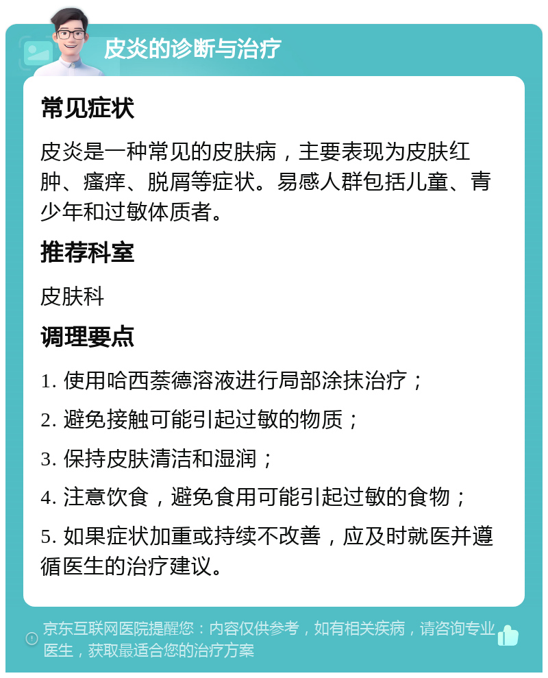 皮炎的诊断与治疗 常见症状 皮炎是一种常见的皮肤病，主要表现为皮肤红肿、瘙痒、脱屑等症状。易感人群包括儿童、青少年和过敏体质者。 推荐科室 皮肤科 调理要点 1. 使用哈西萘德溶液进行局部涂抹治疗； 2. 避免接触可能引起过敏的物质； 3. 保持皮肤清洁和湿润； 4. 注意饮食，避免食用可能引起过敏的食物； 5. 如果症状加重或持续不改善，应及时就医并遵循医生的治疗建议。