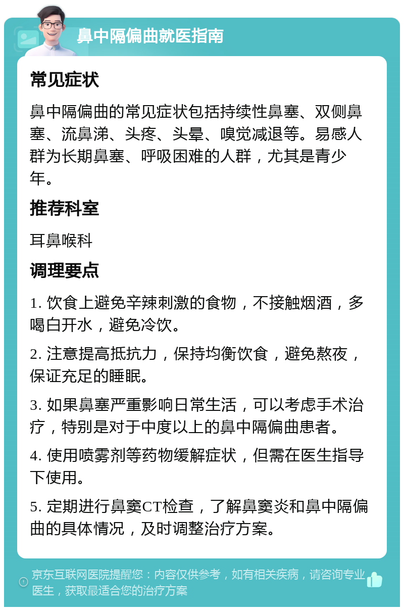 鼻中隔偏曲就医指南 常见症状 鼻中隔偏曲的常见症状包括持续性鼻塞、双侧鼻塞、流鼻涕、头疼、头晕、嗅觉减退等。易感人群为长期鼻塞、呼吸困难的人群，尤其是青少年。 推荐科室 耳鼻喉科 调理要点 1. 饮食上避免辛辣刺激的食物，不接触烟酒，多喝白开水，避免冷饮。 2. 注意提高抵抗力，保持均衡饮食，避免熬夜，保证充足的睡眠。 3. 如果鼻塞严重影响日常生活，可以考虑手术治疗，特别是对于中度以上的鼻中隔偏曲患者。 4. 使用喷雾剂等药物缓解症状，但需在医生指导下使用。 5. 定期进行鼻窦CT检查，了解鼻窦炎和鼻中隔偏曲的具体情况，及时调整治疗方案。