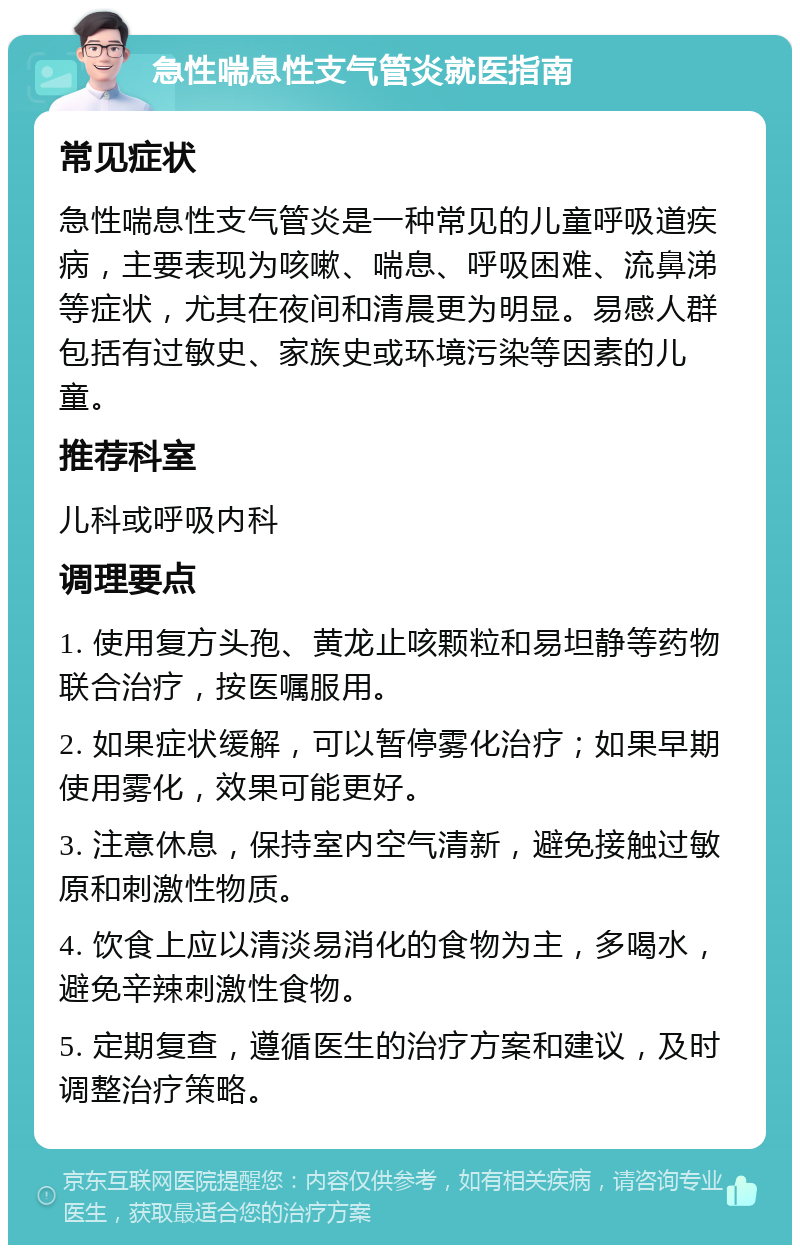 急性喘息性支气管炎就医指南 常见症状 急性喘息性支气管炎是一种常见的儿童呼吸道疾病，主要表现为咳嗽、喘息、呼吸困难、流鼻涕等症状，尤其在夜间和清晨更为明显。易感人群包括有过敏史、家族史或环境污染等因素的儿童。 推荐科室 儿科或呼吸内科 调理要点 1. 使用复方头孢、黄龙止咳颗粒和易坦静等药物联合治疗，按医嘱服用。 2. 如果症状缓解，可以暂停雾化治疗；如果早期使用雾化，效果可能更好。 3. 注意休息，保持室内空气清新，避免接触过敏原和刺激性物质。 4. 饮食上应以清淡易消化的食物为主，多喝水，避免辛辣刺激性食物。 5. 定期复查，遵循医生的治疗方案和建议，及时调整治疗策略。