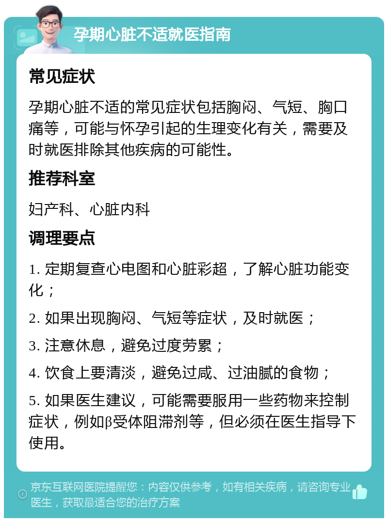 孕期心脏不适就医指南 常见症状 孕期心脏不适的常见症状包括胸闷、气短、胸口痛等，可能与怀孕引起的生理变化有关，需要及时就医排除其他疾病的可能性。 推荐科室 妇产科、心脏内科 调理要点 1. 定期复查心电图和心脏彩超，了解心脏功能变化； 2. 如果出现胸闷、气短等症状，及时就医； 3. 注意休息，避免过度劳累； 4. 饮食上要清淡，避免过咸、过油腻的食物； 5. 如果医生建议，可能需要服用一些药物来控制症状，例如β受体阻滞剂等，但必须在医生指导下使用。