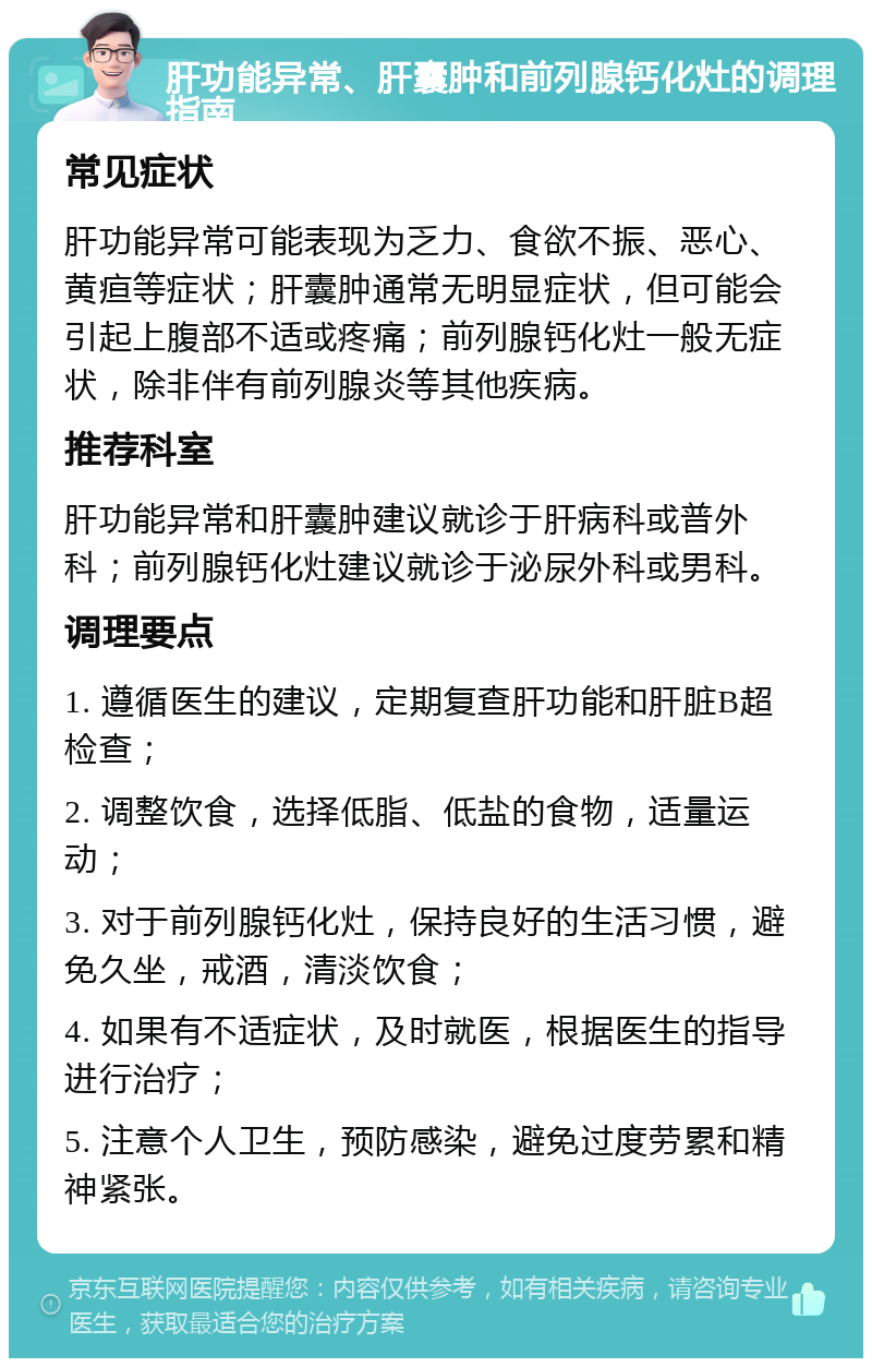 肝功能异常、肝囊肿和前列腺钙化灶的调理指南 常见症状 肝功能异常可能表现为乏力、食欲不振、恶心、黄疸等症状；肝囊肿通常无明显症状，但可能会引起上腹部不适或疼痛；前列腺钙化灶一般无症状，除非伴有前列腺炎等其他疾病。 推荐科室 肝功能异常和肝囊肿建议就诊于肝病科或普外科；前列腺钙化灶建议就诊于泌尿外科或男科。 调理要点 1. 遵循医生的建议，定期复查肝功能和肝脏B超检查； 2. 调整饮食，选择低脂、低盐的食物，适量运动； 3. 对于前列腺钙化灶，保持良好的生活习惯，避免久坐，戒酒，清淡饮食； 4. 如果有不适症状，及时就医，根据医生的指导进行治疗； 5. 注意个人卫生，预防感染，避免过度劳累和精神紧张。