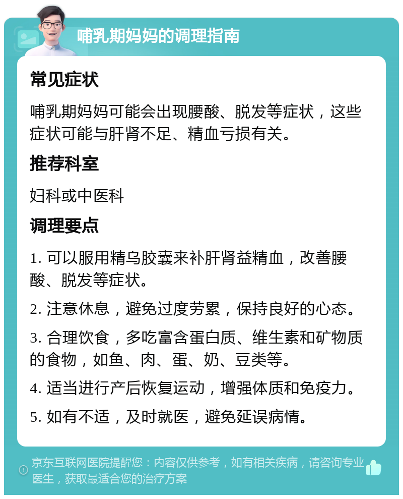 哺乳期妈妈的调理指南 常见症状 哺乳期妈妈可能会出现腰酸、脱发等症状，这些症状可能与肝肾不足、精血亏损有关。 推荐科室 妇科或中医科 调理要点 1. 可以服用精乌胶囊来补肝肾益精血，改善腰酸、脱发等症状。 2. 注意休息，避免过度劳累，保持良好的心态。 3. 合理饮食，多吃富含蛋白质、维生素和矿物质的食物，如鱼、肉、蛋、奶、豆类等。 4. 适当进行产后恢复运动，增强体质和免疫力。 5. 如有不适，及时就医，避免延误病情。