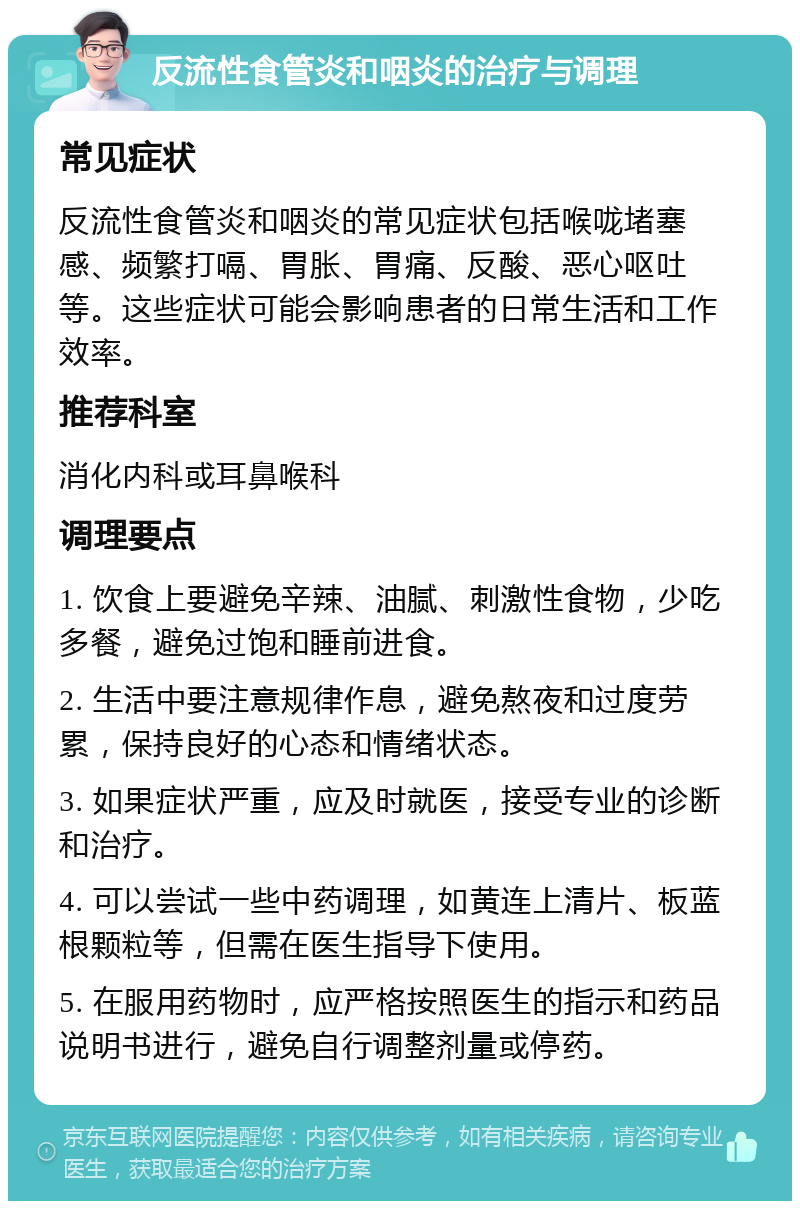 反流性食管炎和咽炎的治疗与调理 常见症状 反流性食管炎和咽炎的常见症状包括喉咙堵塞感、频繁打嗝、胃胀、胃痛、反酸、恶心呕吐等。这些症状可能会影响患者的日常生活和工作效率。 推荐科室 消化内科或耳鼻喉科 调理要点 1. 饮食上要避免辛辣、油腻、刺激性食物，少吃多餐，避免过饱和睡前进食。 2. 生活中要注意规律作息，避免熬夜和过度劳累，保持良好的心态和情绪状态。 3. 如果症状严重，应及时就医，接受专业的诊断和治疗。 4. 可以尝试一些中药调理，如黄连上清片、板蓝根颗粒等，但需在医生指导下使用。 5. 在服用药物时，应严格按照医生的指示和药品说明书进行，避免自行调整剂量或停药。