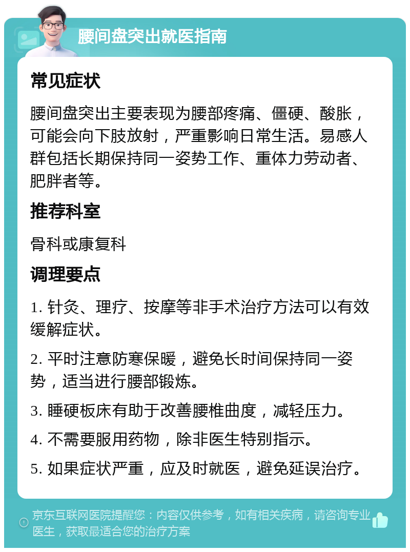 腰间盘突出就医指南 常见症状 腰间盘突出主要表现为腰部疼痛、僵硬、酸胀，可能会向下肢放射，严重影响日常生活。易感人群包括长期保持同一姿势工作、重体力劳动者、肥胖者等。 推荐科室 骨科或康复科 调理要点 1. 针灸、理疗、按摩等非手术治疗方法可以有效缓解症状。 2. 平时注意防寒保暖，避免长时间保持同一姿势，适当进行腰部锻炼。 3. 睡硬板床有助于改善腰椎曲度，减轻压力。 4. 不需要服用药物，除非医生特别指示。 5. 如果症状严重，应及时就医，避免延误治疗。