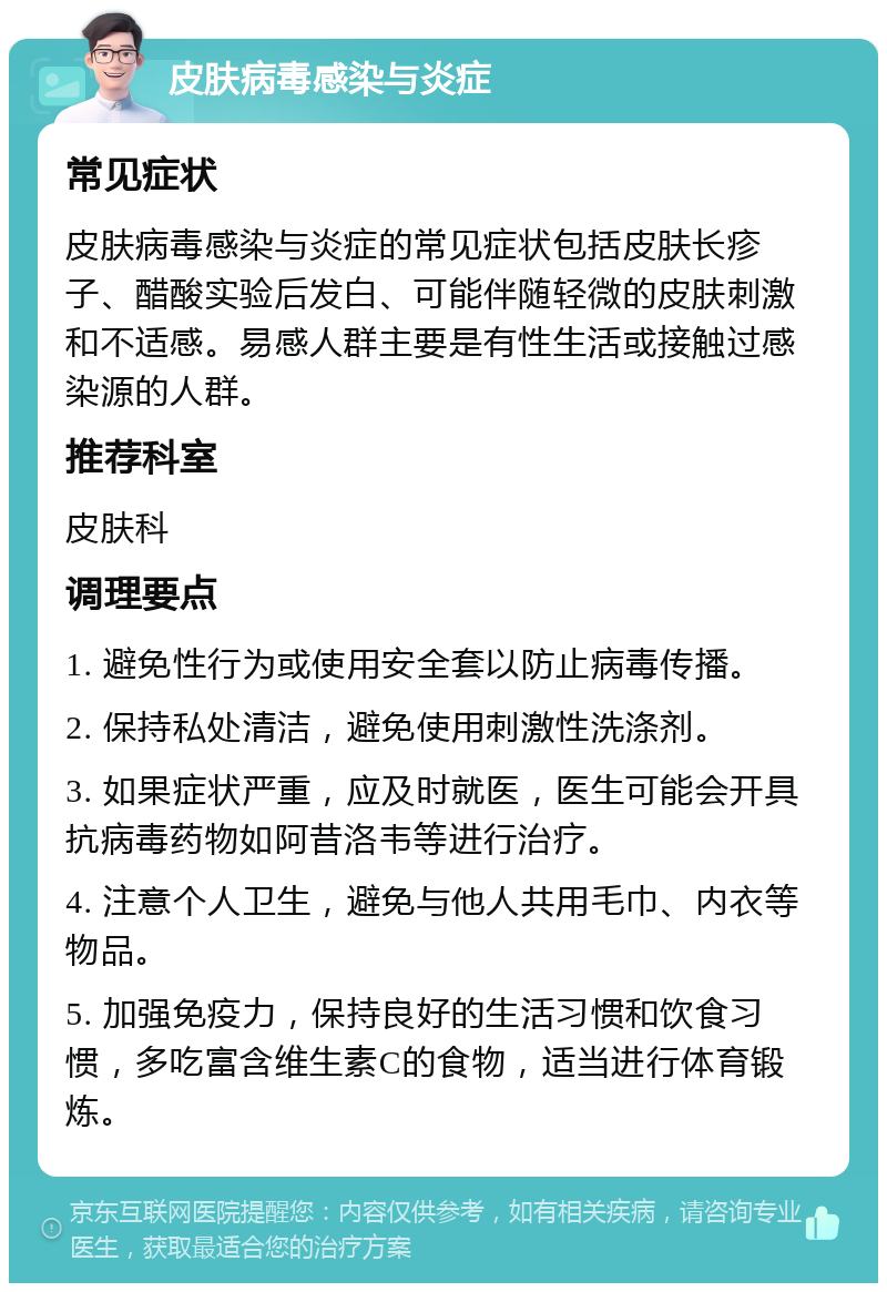 皮肤病毒感染与炎症 常见症状 皮肤病毒感染与炎症的常见症状包括皮肤长疹子、醋酸实验后发白、可能伴随轻微的皮肤刺激和不适感。易感人群主要是有性生活或接触过感染源的人群。 推荐科室 皮肤科 调理要点 1. 避免性行为或使用安全套以防止病毒传播。 2. 保持私处清洁，避免使用刺激性洗涤剂。 3. 如果症状严重，应及时就医，医生可能会开具抗病毒药物如阿昔洛韦等进行治疗。 4. 注意个人卫生，避免与他人共用毛巾、内衣等物品。 5. 加强免疫力，保持良好的生活习惯和饮食习惯，多吃富含维生素C的食物，适当进行体育锻炼。