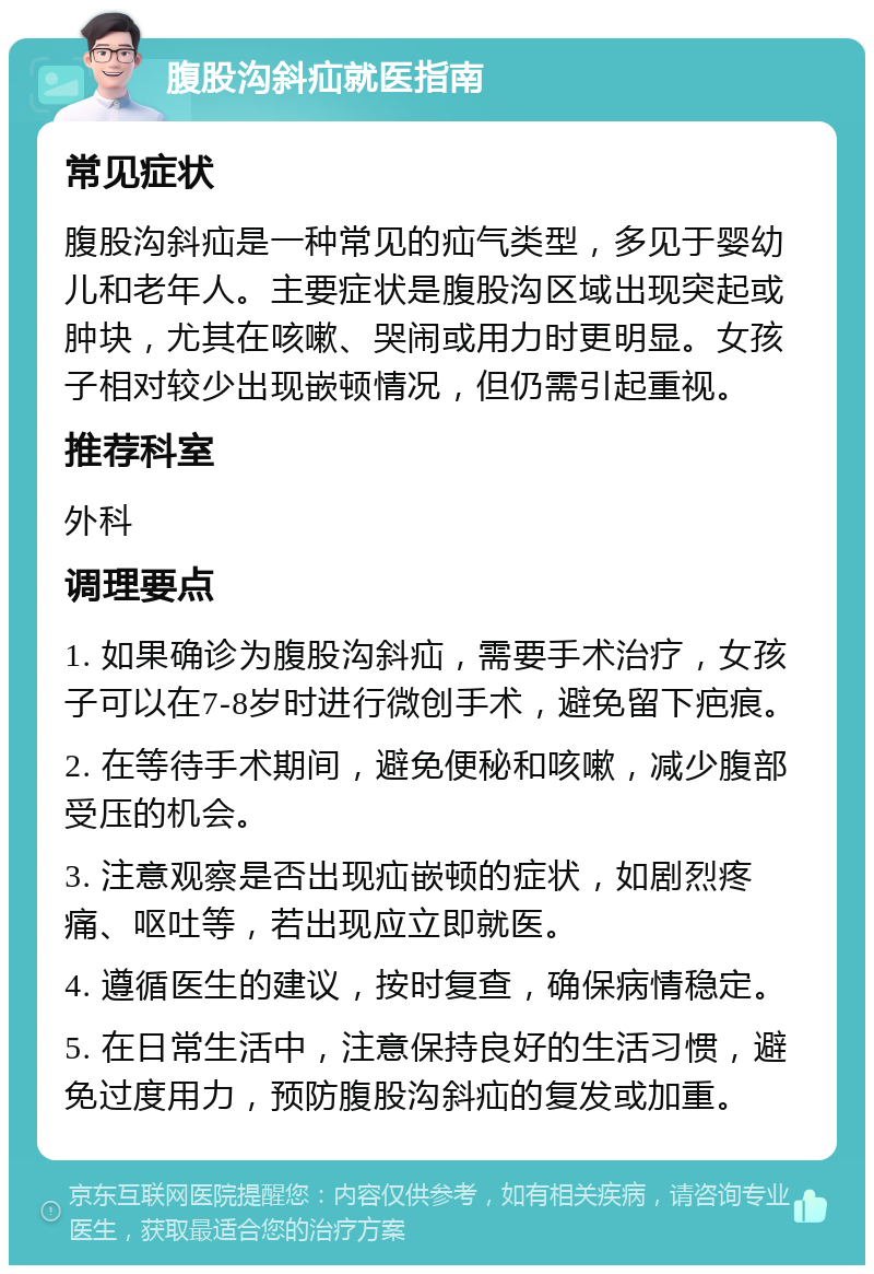 腹股沟斜疝就医指南 常见症状 腹股沟斜疝是一种常见的疝气类型，多见于婴幼儿和老年人。主要症状是腹股沟区域出现突起或肿块，尤其在咳嗽、哭闹或用力时更明显。女孩子相对较少出现嵌顿情况，但仍需引起重视。 推荐科室 外科 调理要点 1. 如果确诊为腹股沟斜疝，需要手术治疗，女孩子可以在7-8岁时进行微创手术，避免留下疤痕。 2. 在等待手术期间，避免便秘和咳嗽，减少腹部受压的机会。 3. 注意观察是否出现疝嵌顿的症状，如剧烈疼痛、呕吐等，若出现应立即就医。 4. 遵循医生的建议，按时复查，确保病情稳定。 5. 在日常生活中，注意保持良好的生活习惯，避免过度用力，预防腹股沟斜疝的复发或加重。