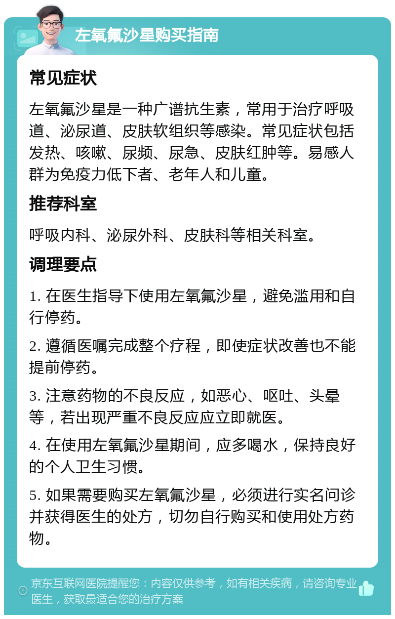 左氧氟沙星购买指南 常见症状 左氧氟沙星是一种广谱抗生素，常用于治疗呼吸道、泌尿道、皮肤软组织等感染。常见症状包括发热、咳嗽、尿频、尿急、皮肤红肿等。易感人群为免疫力低下者、老年人和儿童。 推荐科室 呼吸内科、泌尿外科、皮肤科等相关科室。 调理要点 1. 在医生指导下使用左氧氟沙星，避免滥用和自行停药。 2. 遵循医嘱完成整个疗程，即使症状改善也不能提前停药。 3. 注意药物的不良反应，如恶心、呕吐、头晕等，若出现严重不良反应应立即就医。 4. 在使用左氧氟沙星期间，应多喝水，保持良好的个人卫生习惯。 5. 如果需要购买左氧氟沙星，必须进行实名问诊并获得医生的处方，切勿自行购买和使用处方药物。