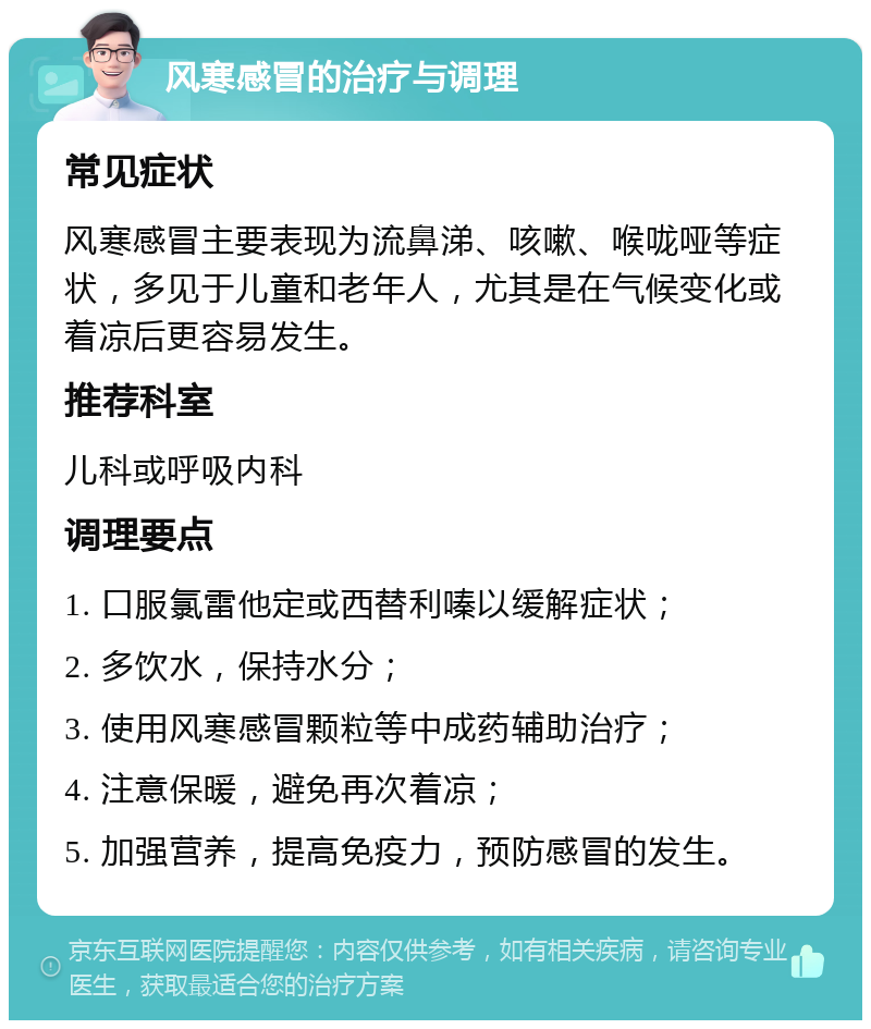 风寒感冒的治疗与调理 常见症状 风寒感冒主要表现为流鼻涕、咳嗽、喉咙哑等症状，多见于儿童和老年人，尤其是在气候变化或着凉后更容易发生。 推荐科室 儿科或呼吸内科 调理要点 1. 口服氯雷他定或西替利嗪以缓解症状； 2. 多饮水，保持水分； 3. 使用风寒感冒颗粒等中成药辅助治疗； 4. 注意保暖，避免再次着凉； 5. 加强营养，提高免疫力，预防感冒的发生。