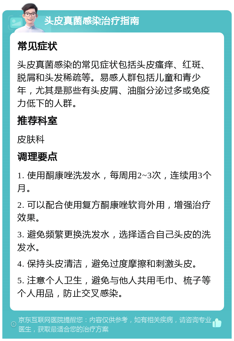 头皮真菌感染治疗指南 常见症状 头皮真菌感染的常见症状包括头皮瘙痒、红斑、脱屑和头发稀疏等。易感人群包括儿童和青少年，尤其是那些有头皮屑、油脂分泌过多或免疫力低下的人群。 推荐科室 皮肤科 调理要点 1. 使用酮康唑洗发水，每周用2~3次，连续用3个月。 2. 可以配合使用复方酮康唑软膏外用，增强治疗效果。 3. 避免频繁更换洗发水，选择适合自己头皮的洗发水。 4. 保持头皮清洁，避免过度摩擦和刺激头皮。 5. 注意个人卫生，避免与他人共用毛巾、梳子等个人用品，防止交叉感染。